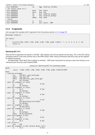 CHAPTER 6. PRINTF() WITH SEVERAL ARGUMENTS 6.3. MIPS
.text:00000048 lw $gp, 0x20+var_10($fp)
; set return value to 0:
.text:0000004C move $v0, $zero
.text:00000050 move $sp, $fp
.text:00000054 lw $ra, 0x20+var_4($sp)
.text:00000058 lw $fp, 0x20+var_8($sp)
.text:0000005C addiu $sp, 0x20
; return
.text:00000060 jr $ra
.text:00000064 or $at, $zero ; NOP
6.3.2 8 arguments
Let’s use again the example with 9 arguments from the previous section: 6.1.2 on page 40.
#include <stdio.h>
int main()
{
printf("a=%d; b=%d; c=%d; d=%d; e=%d; f=%d; g=%d; h=%dn", 1, 2, 3, 4, 5, 6, 7, 8);
return 0;
};
Optimizing GCC 4.4.5
Only the ﬁrst 4 arguments are passed in the $A0 …$A3 registers, the rest are passed via the stack. This is the O32 calling
convention (which is the most common one in the MIPS world). Other calling conventions (like N32) may use the registers
for different purposes.
SW abbreviates “Store Word” (from register to memory). MIPS lacks instructions for storing a value into memory, so an
instruction pair has to be used instead (LI/SW).
Listing 6.15: Optimizing GCC 4.4.5 (assembly output)
$LC0:
.ascii "a=%d; b=%d; c=%d; d=%d; e=%d; f=%d; g=%d; h=%d012000"
main:
; function prologue:
lui $28,%hi(__gnu_local_gp)
addiu $sp,$sp,-56
addiu $28,$28,%lo(__gnu_local_gp)
sw $31,52($sp)
; pass 5th argument in stack:
li $2,4 # 0x4
sw $2,16($sp)
; pass 6th argument in stack:
li $2,5 # 0x5
sw $2,20($sp)
; pass 7th argument in stack:
li $2,6 # 0x6
sw $2,24($sp)
; pass 8th argument in stack:
li $2,7 # 0x7
lw $25,%call16(printf)($28)
sw $2,28($sp)
; pass 1st argument in $a0:
lui $4,%hi($LC0)
; pass 9th argument in stack:
li $2,8 # 0x8
sw $2,32($sp)
addiu $4,$4,%lo($LC0)
; pass 2nd argument in $a1:
li $5,1 # 0x1
; pass 3rd argument in $a2:
li $6,2 # 0x2
; call printf():
jalr $25
; pass 4th argument in $a3 (branch delay slot):
li $7,3 # 0x3
51
 