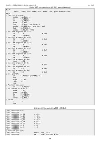 CHAPTER 6. PRINTF() WITH SEVERAL ARGUMENTS 6.3. MIPS
Listing 6.17: Non-optimizing GCC 4.4.5 (assembly output)
$LC0:
.ascii "a=%d; b=%d; c=%d; d=%d; e=%d; f=%d; g=%d; h=%d012000"
main:
; function prologue:
addiu $sp,$sp,-56
sw $31,52($sp)
sw $fp,48($sp)
move $fp,$sp
lui $28,%hi(__gnu_local_gp)
addiu $28,$28,%lo(__gnu_local_gp)
lui $2,%hi($LC0)
addiu $2,$2,%lo($LC0)
; pass 5th argument in stack:
li $3,4 # 0x4
sw $3,16($sp)
; pass 6th argument in stack:
li $3,5 # 0x5
sw $3,20($sp)
; pass 7th argument in stack:
li $3,6 # 0x6
sw $3,24($sp)
; pass 8th argument in stack:
li $3,7 # 0x7
sw $3,28($sp)
; pass 9th argument in stack:
li $3,8 # 0x8
sw $3,32($sp)
; pass 1st argument in $a0:
move $4,$2
; pass 2nd argument in $a1:
li $5,1 # 0x1
; pass 3rd argument in $a2:
li $6,2 # 0x2
; pass 4th argument in $a3:
li $7,3 # 0x3
; call printf():
lw $2,%call16(printf)($28)
nop
move $25,$2
jalr $25
nop
; function epilogue:
lw $28,40($fp)
; set return value to 0:
move $2,$0
move $sp,$fp
lw $31,52($sp)
lw $fp,48($sp)
addiu $sp,$sp,56
; return
j $31
nop
Listing 6.18: Non-optimizing GCC 4.4.5 (IDA)
.text:00000000 main:
.text:00000000
.text:00000000 var_28 = -0x28
.text:00000000 var_24 = -0x24
.text:00000000 var_20 = -0x20
.text:00000000 var_1C = -0x1C
.text:00000000 var_18 = -0x18
.text:00000000 var_10 = -0x10
.text:00000000 var_8 = -8
.text:00000000 var_4 = -4
.text:00000000
; function prologue:
.text:00000000 addiu $sp, -0x38
.text:00000004 sw $ra, 0x38+var_4($sp)
53
 