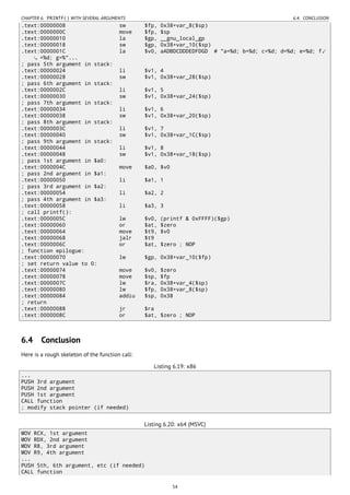 CHAPTER 6. PRINTF() WITH SEVERAL ARGUMENTS 6.4. CONCLUSION
.text:00000008 sw $fp, 0x38+var_8($sp)
.text:0000000C move $fp, $sp
.text:00000010 la $gp, __gnu_local_gp
.text:00000018 sw $gp, 0x38+var_10($sp)
.text:0000001C la $v0, aADBDCDDDEDFDGD # "a=%d; b=%d; c=%d; d=%d; e=%d; f⤦
=%d; g=%"...
; pass 5th argument in stack:
.text:00000024 li $v1, 4
.text:00000028 sw $v1, 0x38+var_28($sp)
; pass 6th argument in stack:
.text:0000002C li $v1, 5
.text:00000030 sw $v1, 0x38+var_24($sp)
; pass 7th argument in stack:
.text:00000034 li $v1, 6
.text:00000038 sw $v1, 0x38+var_20($sp)
; pass 8th argument in stack:
.text:0000003C li $v1, 7
.text:00000040 sw $v1, 0x38+var_1C($sp)
; pass 9th argument in stack:
.text:00000044 li $v1, 8
.text:00000048 sw $v1, 0x38+var_18($sp)
; pass 1st argument in $a0:
.text:0000004C move $a0, $v0
; pass 2nd argument in $a1:
.text:00000050 li $a1, 1
; pass 3rd argument in $a2:
.text:00000054 li $a2, 2
; pass 4th argument in $a3:
.text:00000058 li $a3, 3
; call printf():
.text:0000005C lw $v0, (printf & 0xFFFF)($gp)
.text:00000060 or $at, $zero
.text:00000064 move $t9, $v0
.text:00000068 jalr $t9
.text:0000006C or $at, $zero ; NOP
; function epilogue:
.text:00000070 lw $gp, 0x38+var_10($fp)
; set return value to 0:
.text:00000074 move $v0, $zero
.text:00000078 move $sp, $fp
.text:0000007C lw $ra, 0x38+var_4($sp)
.text:00000080 lw $fp, 0x38+var_8($sp)
.text:00000084 addiu $sp, 0x38
; return
.text:00000088 jr $ra
.text:0000008C or $at, $zero ; NOP
6.4 Conclusion
Here is a rough skeleton of the function call:
Listing 6.19: x86
...
PUSH 3rd argument
PUSH 2nd argument
PUSH 1st argument
CALL function
; modify stack pointer (if needed)
Listing 6.20: x64 (MSVC)
MOV RCX, 1st argument
MOV RDX, 2nd argument
MOV R8, 3rd argument
MOV R9, 4th argument
...
PUSH 5th, 6th argument, etc (if needed)
CALL function
54
 