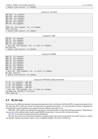 CHAPTER 6. PRINTF() WITH SEVERAL ARGUMENTS 6.5. BY THE WAY
; modify stack pointer (if needed)
Listing 6.21: x64 (GCC)
MOV RDI, 1st argument
MOV RSI, 2nd argument
MOV RDX, 3rd argument
MOV RCX, 4th argument
MOV R8, 5th argument
MOV R9, 6th argument
...
PUSH 7th, 8th argument, etc (if needed)
CALL function
; modify stack pointer (if needed)
Listing 6.22: ARM
MOV R0, 1st argument
MOV R1, 2nd argument
MOV R2, 3rd argument
MOV R3, 4th argument
; pass 5th, 6th argument, etc, in stack (if needed)
BL function
; modify stack pointer (if needed)
Listing 6.23: ARM64
MOV X0, 1st argument
MOV X1, 2nd argument
MOV X2, 3rd argument
MOV X3, 4th argument
MOV X4, 5th argument
MOV X5, 6th argument
MOV X6, 7th argument
MOV X7, 8th argument
; pass 9th, 10th argument, etc, in stack (if needed)
BL CALL function
; modify stack pointer (if needed)
Listing 6.24: MIPS (O32 calling convention)
LI $4, 1st argument ; AKA $A0
LI $5, 2nd argument ; AKA $A1
LI $6, 3rd argument ; AKA $A2
LI $7, 4th argument ; AKA $A3
; pass 5th, 6th argument, etc, in stack (if needed)
LW temp_reg, address of function
JALR temp_reg
6.5 By the way
By the way, this difference between the arguments passing in x86, x64, fastcall, ARM and MIPS is a good illustration of the
fact that the CPU is oblivious to how the arguments are passed to functions. It is also possible to create a hypothetical
compiler able to pass arguments via a special structure without using stack at all.
MIPS $A0 …$A3 registers are labelled this way only for convenience (that is in the O32 calling convention). Programmers
may use any other register (well, maybe except $ZERO) to pass data or use any other calling convention.
The CPU is not aware of calling conventions whatsoever.
We may also recall how newcoming assembly language programmers passing arguments into other functions: usually
via registers, without any explicit order, or even via global variables. Of course, it works ﬁne.
55
 