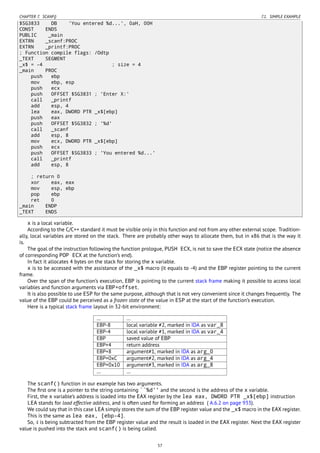 CHAPTER 7. SCANF() 7.1. SIMPLE EXAMPLE
$SG3833 DB 'You entered %d...', 0aH, 00H
CONST ENDS
PUBLIC _main
EXTRN _scanf:PROC
EXTRN _printf:PROC
; Function compile flags: /Odtp
_TEXT SEGMENT
_x$ = -4 ; size = 4
_main PROC
push ebp
mov ebp, esp
push ecx
push OFFSET $SG3831 ; 'Enter X:'
call _printf
add esp, 4
lea eax, DWORD PTR _x$[ebp]
push eax
push OFFSET $SG3832 ; '%d'
call _scanf
add esp, 8
mov ecx, DWORD PTR _x$[ebp]
push ecx
push OFFSET $SG3833 ; 'You entered %d...'
call _printf
add esp, 8
; return 0
xor eax, eax
mov esp, ebp
pop ebp
ret 0
_main ENDP
_TEXT ENDS
x is a local variable.
According to the C/C++ standard it must be visible only in this function and not from any other external scope. Tradition-
ally, local variables are stored on the stack. There are probably other ways to allocate them, but in x86 that is the way it
is.
The goal of the instruction following the function prologue, PUSH ECX, is not to save the ECX state (notice the absence
of corresponding POP ECX at the function’s end).
In fact it allocates 4 bytes on the stack for storing the x variable.
x is to be accessed with the assistance of the _x$ macro (it equals to -4) and the EBP register pointing to the current
frame.
Over the span of the function’s execution, EBP is pointing to the current stack frame making it possible to access local
variables and function arguments via EBP+offset.
It is also possible to use ESP for the same purpose, although that is not very convenient since it changes frequently. The
value of the EBP could be perceived as a frozen state of the value in ESP at the start of the function’s execution.
Here is a typical stack frame layout in 32-bit environment:
… …
EBP-8 local variable #2, marked in IDA as var_8
EBP-4 local variable #1, marked in IDA as var_4
EBP saved value of EBP
EBP+4 return address
EBP+8 argument#1, marked in IDA as arg_0
EBP+0xC argument#2, marked in IDA as arg_4
EBP+0x10 argument#3, marked in IDA as arg_8
… …
The scanf() function in our example has two arguments.
The ﬁrst one is a pointer to the string containing ``%d'' and the second is the address of the x variable.
First, the x variable’s address is loaded into the EAX register by the lea eax, DWORD PTR _x$[ebp] instruction
LEA stands for load effective address, and is often used for forming an address ( A.6.2 on page 933).
We could say that in this case LEA simply stores the sum of the EBP register value and the _x$ macro in the EAX register.
This is the same as lea eax, [ebp-4].
So, 4 is being subtracted from the EBP register value and the result is loaded in the EAX register. Next the EAX register
value is pushed into the stack and scanf() is being called.
57
 