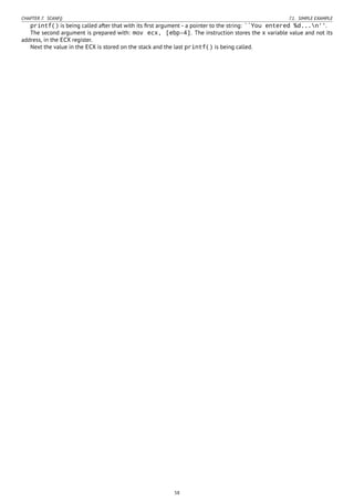 CHAPTER 7. SCANF() 7.1. SIMPLE EXAMPLE
printf() is being called after that with its ﬁrst argument - a pointer to the string: ``You entered %d...n''.
The second argument is prepared with: mov ecx, [ebp-4]. The instruction stores the x variable value and not its
address, in the ECX register.
Next the value in the ECX is stored on the stack and the last printf() is being called.
58
 