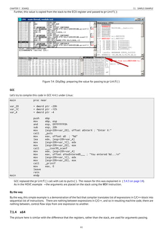 CHAPTER 7. SCANF() 7.1. SIMPLE EXAMPLE
Further, this value is copied from the stack to the ECX register and passed to printf():
Figure 7.4: OllyDbg: preparing the value for passing to printf()
GCC
Let’s try to compile this code in GCC 4.4.1 under Linux:
main proc near
var_20 = dword ptr -20h
var_1C = dword ptr -1Ch
var_4 = dword ptr -4
push ebp
mov ebp, esp
and esp, 0FFFFFFF0h
sub esp, 20h
mov [esp+20h+var_20], offset aEnterX ; "Enter X:"
call _puts
mov eax, offset aD ; "%d"
lea edx, [esp+20h+var_4]
mov [esp+20h+var_1C], edx
mov [esp+20h+var_20], eax
call ___isoc99_scanf
mov edx, [esp+20h+var_4]
mov eax, offset aYouEnteredD___ ; "You entered %d...n"
mov [esp+20h+var_1C], edx
mov [esp+20h+var_20], eax
call _printf
mov eax, 0
leave
retn
main endp
GCC replaced the printf() call with call to puts(). The reason for this was explained in ( 3.4.3 on page 14).
As in the MSVC example —the arguments are placed on the stack using the MOV instruction.
By the way
By the way, this simple example is a demonstration of the fact that compiler translates list of expressions in C/C++-block into
sequential list of instructions. There are nothing between expressions in C/C++, and so in resulting machine code, there are
nothing between, control ﬂow slips from one expression to another.
7.1.4 x64
The picture here is similar with the difference that the registers, rather than the stack, are used for arguments passing.
61
 