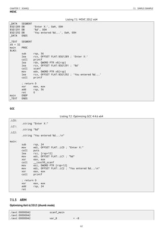 CHAPTER 7. SCANF() 7.1. SIMPLE EXAMPLE
MSVC
Listing 7.1: MSVC 2012 x64
_DATA SEGMENT
$SG1289 DB 'Enter X:', 0aH, 00H
$SG1291 DB '%d', 00H
$SG1292 DB 'You entered %d...', 0aH, 00H
_DATA ENDS
_TEXT SEGMENT
x$ = 32
main PROC
$LN3:
sub rsp, 56
lea rcx, OFFSET FLAT:$SG1289 ; 'Enter X:'
call printf
lea rdx, QWORD PTR x$[rsp]
lea rcx, OFFSET FLAT:$SG1291 ; '%d'
call scanf
mov edx, DWORD PTR x$[rsp]
lea rcx, OFFSET FLAT:$SG1292 ; 'You entered %d...'
call printf
; return 0
xor eax, eax
add rsp, 56
ret 0
main ENDP
_TEXT ENDS
GCC
Listing 7.2: Optimizing GCC 4.4.6 x64
.LC0:
.string "Enter X:"
.LC1:
.string "%d"
.LC2:
.string "You entered %d...n"
main:
sub rsp, 24
mov edi, OFFSET FLAT:.LC0 ; "Enter X:"
call puts
lea rsi, [rsp+12]
mov edi, OFFSET FLAT:.LC1 ; "%d"
xor eax, eax
call __isoc99_scanf
mov esi, DWORD PTR [rsp+12]
mov edi, OFFSET FLAT:.LC2 ; "You entered %d...n"
xor eax, eax
call printf
; return 0
xor eax, eax
add rsp, 24
ret
7.1.5 ARM
Optimizing Keil 6/2013 (thumb mode)
.text:00000042 scanf_main
.text:00000042
.text:00000042 var_8 = -8
62
 
