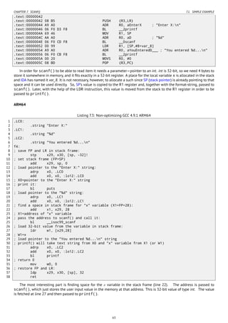 CHAPTER 7. SCANF() 7.1. SIMPLE EXAMPLE
.text:00000042
.text:00000042 08 B5 PUSH {R3,LR}
.text:00000044 A9 A0 ADR R0, aEnterX ; "Enter X:n"
.text:00000046 06 F0 D3 F8 BL __2printf
.text:0000004A 69 46 MOV R1, SP
.text:0000004C AA A0 ADR R0, aD ; "%d"
.text:0000004E 06 F0 CD F8 BL __0scanf
.text:00000052 00 99 LDR R1, [SP,#8+var_8]
.text:00000054 A9 A0 ADR R0, aYouEnteredD___ ; "You entered %d...n"
.text:00000056 06 F0 CB F8 BL __2printf
.text:0000005A 00 20 MOVS R0, #0
.text:0000005C 08 BD POP {R3,PC}
In order for scanf() to be able to read item it needs a parameter—pointer to an int. int is 32-bit, so we need 4 bytes to
store it somewhere in memory, and it ﬁts exactly in a 32-bit register. A place for the local variable x is allocated in the stack
and IDA has named it var_8. It is not necessary, however, to allocate a such since SP (stack pointer) is already pointing to that
space and it can be used directly. So, SP’s value is copied to the R1 register and, together with the format-string, passed to
scanf(). Later, with the help of the LDR instruction, this value is moved from the stack to the R1 register in order to be
passed to printf().
ARM64
Listing 7.3: Non-optimizing GCC 4.9.1 ARM64
1 .LC0:
2 .string "Enter X:"
3 .LC1:
4 .string "%d"
5 .LC2:
6 .string "You entered %d...n"
7 f4:
8 ; save FP and LR in stack frame:
9 stp x29, x30, [sp, -32]!
10 ; set stack frame (FP=SP)
11 add x29, sp, 0
12 ; load pointer to the "Enter X:" string:
13 adrp x0, .LC0
14 add x0, x0, :lo12:.LC0
15 ; X0=pointer to the "Enter X:" string
16 ; print it:
17 bl puts
18 ; load pointer to the "%d" string:
19 adrp x0, .LC1
20 add x0, x0, :lo12:.LC1
21 ; find a space in stack frame for "x" variable (X1=FP+28):
22 add x1, x29, 28
23 ; X1=address of "x" variable
24 ; pass the address to scanf() and call it:
25 bl __isoc99_scanf
26 ; load 32-bit value from the variable in stack frame:
27 ldr w1, [x29,28]
28 ; W1=x
29 ; load pointer to the "You entered %d...n" string
30 ; printf() will take text string from X0 and "x" variable from X1 (or W1)
31 adrp x0, .LC2
32 add x0, x0, :lo12:.LC2
33 bl printf
34 ; return 0
35 mov w0, 0
36 ; restore FP and LR:
37 ldp x29, x30, [sp], 32
38 ret
The most interesting part is ﬁnding space for the x variable in the stack frame (line 22). The address is passed to
scanf(), which just stores the user input value in the memory at that address. This is 32-bit value of type int. The value
is fetched at line 27 and then passed to printf().
63
 