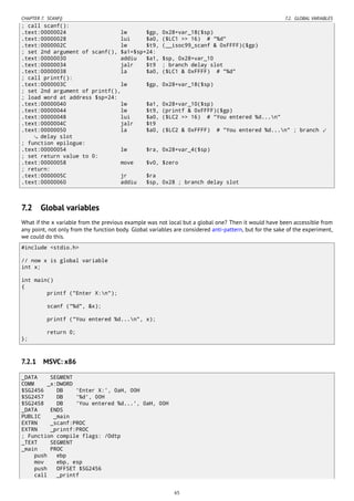 CHAPTER 7. SCANF() 7.2. GLOBAL VARIABLES
; call scanf():
.text:00000024 lw $gp, 0x28+var_18($sp)
.text:00000028 lui $a0, ($LC1 >> 16) # "%d"
.text:0000002C lw $t9, (__isoc99_scanf & 0xFFFF)($gp)
; set 2nd argument of scanf(), $a1=$sp+24:
.text:00000030 addiu $a1, $sp, 0x28+var_10
.text:00000034 jalr $t9 ; branch delay slot
.text:00000038 la $a0, ($LC1 & 0xFFFF) # "%d"
; call printf():
.text:0000003C lw $gp, 0x28+var_18($sp)
; set 2nd argument of printf(),
; load word at address $sp+24:
.text:00000040 lw $a1, 0x28+var_10($sp)
.text:00000044 lw $t9, (printf & 0xFFFF)($gp)
.text:00000048 lui $a0, ($LC2 >> 16) # "You entered %d...n"
.text:0000004C jalr $t9
.text:00000050 la $a0, ($LC2 & 0xFFFF) # "You entered %d...n" ; branch ⤦
delay slot
; function epilogue:
.text:00000054 lw $ra, 0x28+var_4($sp)
; set return value to 0:
.text:00000058 move $v0, $zero
; return:
.text:0000005C jr $ra
.text:00000060 addiu $sp, 0x28 ; branch delay slot
7.2 Global variables
What if the x variable from the previous example was not local but a global one? Then it would have been accessible from
any point, not only from the function body. Global variables are considered anti-pattern, but for the sake of the experiment,
we could do this.
#include <stdio.h>
// now x is global variable
int x;
int main()
{
printf ("Enter X:n");
scanf ("%d", &x);
printf ("You entered %d...n", x);
return 0;
};
7.2.1 MSVC: x86
_DATA SEGMENT
COMM _x:DWORD
$SG2456 DB 'Enter X:', 0aH, 00H
$SG2457 DB '%d', 00H
$SG2458 DB 'You entered %d...', 0aH, 00H
_DATA ENDS
PUBLIC _main
EXTRN _scanf:PROC
EXTRN _printf:PROC
; Function compile flags: /Odtp
_TEXT SEGMENT
_main PROC
push ebp
mov ebp, esp
push OFFSET $SG2456
call _printf
65
 