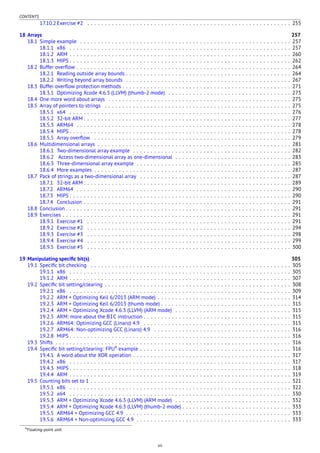 CONTENTS
17.10.2 Exercise #2 . . . . . . . . . . . . . . . . . . . . . . . . . . . . . . . . . . . . . . . . . . . . . . . . . . . . . . . . . . 255
18 Arrays 257
18.1 Simple example . . . . . . . . . . . . . . . . . . . . . . . . . . . . . . . . . . . . . . . . . . . . . . . . . . . . . . . . . . . . 257
18.1.1 x86 . . . . . . . . . . . . . . . . . . . . . . . . . . . . . . . . . . . . . . . . . . . . . . . . . . . . . . . . . . . . . . . 257
18.1.2 ARM . . . . . . . . . . . . . . . . . . . . . . . . . . . . . . . . . . . . . . . . . . . . . . . . . . . . . . . . . . . . . . . 260
18.1.3 MIPS . . . . . . . . . . . . . . . . . . . . . . . . . . . . . . . . . . . . . . . . . . . . . . . . . . . . . . . . . . . . . . . 262
18.2 Buffer overﬂow . . . . . . . . . . . . . . . . . . . . . . . . . . . . . . . . . . . . . . . . . . . . . . . . . . . . . . . . . . . . . 264
18.2.1 Reading outside array bounds . . . . . . . . . . . . . . . . . . . . . . . . . . . . . . . . . . . . . . . . . . . . . . . 264
18.2.2 Writing beyond array bounds . . . . . . . . . . . . . . . . . . . . . . . . . . . . . . . . . . . . . . . . . . . . . . . 267
18.3 Buffer overﬂow protection methods . . . . . . . . . . . . . . . . . . . . . . . . . . . . . . . . . . . . . . . . . . . . . . . . 271
18.3.1 Optimizing Xcode 4.6.3 (LLVM) (thumb-2 mode) . . . . . . . . . . . . . . . . . . . . . . . . . . . . . . . . . . . 273
18.4 One more word about arrays . . . . . . . . . . . . . . . . . . . . . . . . . . . . . . . . . . . . . . . . . . . . . . . . . . . . 275
18.5 Array of pointers to strings . . . . . . . . . . . . . . . . . . . . . . . . . . . . . . . . . . . . . . . . . . . . . . . . . . . . . 275
18.5.1 x64 . . . . . . . . . . . . . . . . . . . . . . . . . . . . . . . . . . . . . . . . . . . . . . . . . . . . . . . . . . . . . . . 276
18.5.2 32-bit ARM . . . . . . . . . . . . . . . . . . . . . . . . . . . . . . . . . . . . . . . . . . . . . . . . . . . . . . . . . . . 277
18.5.3 ARM64 . . . . . . . . . . . . . . . . . . . . . . . . . . . . . . . . . . . . . . . . . . . . . . . . . . . . . . . . . . . . . 278
18.5.4 MIPS . . . . . . . . . . . . . . . . . . . . . . . . . . . . . . . . . . . . . . . . . . . . . . . . . . . . . . . . . . . . . . . 278
18.5.5 Array overﬂow . . . . . . . . . . . . . . . . . . . . . . . . . . . . . . . . . . . . . . . . . . . . . . . . . . . . . . . . 279
18.6 Multidimensional arrays . . . . . . . . . . . . . . . . . . . . . . . . . . . . . . . . . . . . . . . . . . . . . . . . . . . . . . . 281
18.6.1 Two-dimensional array example . . . . . . . . . . . . . . . . . . . . . . . . . . . . . . . . . . . . . . . . . . . . . 282
18.6.2 Access two-dimensional array as one-dimensional . . . . . . . . . . . . . . . . . . . . . . . . . . . . . . . . . 283
18.6.3 Three-dimensional array example . . . . . . . . . . . . . . . . . . . . . . . . . . . . . . . . . . . . . . . . . . . . 285
18.6.4 More examples . . . . . . . . . . . . . . . . . . . . . . . . . . . . . . . . . . . . . . . . . . . . . . . . . . . . . . . . 287
18.7 Pack of strings as a two-dimensional array . . . . . . . . . . . . . . . . . . . . . . . . . . . . . . . . . . . . . . . . . . . 287
18.7.1 32-bit ARM . . . . . . . . . . . . . . . . . . . . . . . . . . . . . . . . . . . . . . . . . . . . . . . . . . . . . . . . . . . 289
18.7.2 ARM64 . . . . . . . . . . . . . . . . . . . . . . . . . . . . . . . . . . . . . . . . . . . . . . . . . . . . . . . . . . . . . 290
18.7.3 MIPS . . . . . . . . . . . . . . . . . . . . . . . . . . . . . . . . . . . . . . . . . . . . . . . . . . . . . . . . . . . . . . . 290
18.7.4 Conclusion . . . . . . . . . . . . . . . . . . . . . . . . . . . . . . . . . . . . . . . . . . . . . . . . . . . . . . . . . . . 291
18.8 Conclusion . . . . . . . . . . . . . . . . . . . . . . . . . . . . . . . . . . . . . . . . . . . . . . . . . . . . . . . . . . . . . . . . 291
18.9 Exercises . . . . . . . . . . . . . . . . . . . . . . . . . . . . . . . . . . . . . . . . . . . . . . . . . . . . . . . . . . . . . . . . . 291
18.9.1 Exercise #1 . . . . . . . . . . . . . . . . . . . . . . . . . . . . . . . . . . . . . . . . . . . . . . . . . . . . . . . . . . 291
18.9.2 Exercise #2 . . . . . . . . . . . . . . . . . . . . . . . . . . . . . . . . . . . . . . . . . . . . . . . . . . . . . . . . . . 294
18.9.3 Exercise #3 . . . . . . . . . . . . . . . . . . . . . . . . . . . . . . . . . . . . . . . . . . . . . . . . . . . . . . . . . . 298
18.9.4 Exercise #4 . . . . . . . . . . . . . . . . . . . . . . . . . . . . . . . . . . . . . . . . . . . . . . . . . . . . . . . . . . 299
18.9.5 Exercise #5 . . . . . . . . . . . . . . . . . . . . . . . . . . . . . . . . . . . . . . . . . . . . . . . . . . . . . . . . . . 300
19 Manipulating speciﬁc bit(s) 305
19.1 Speciﬁc bit checking . . . . . . . . . . . . . . . . . . . . . . . . . . . . . . . . . . . . . . . . . . . . . . . . . . . . . . . . . 305
19.1.1 x86 . . . . . . . . . . . . . . . . . . . . . . . . . . . . . . . . . . . . . . . . . . . . . . . . . . . . . . . . . . . . . . . 305
19.1.2 ARM . . . . . . . . . . . . . . . . . . . . . . . . . . . . . . . . . . . . . . . . . . . . . . . . . . . . . . . . . . . . . . . 307
19.2 Speciﬁc bit setting/clearing . . . . . . . . . . . . . . . . . . . . . . . . . . . . . . . . . . . . . . . . . . . . . . . . . . . . . 308
19.2.1 x86 . . . . . . . . . . . . . . . . . . . . . . . . . . . . . . . . . . . . . . . . . . . . . . . . . . . . . . . . . . . . . . . 309
19.2.2 ARM + Optimizing Keil 6/2013 (ARM mode) . . . . . . . . . . . . . . . . . . . . . . . . . . . . . . . . . . . . . . 314
19.2.3 ARM + Optimizing Keil 6/2013 (thumb mode) . . . . . . . . . . . . . . . . . . . . . . . . . . . . . . . . . . . . . 315
19.2.4 ARM + Optimizing Xcode 4.6.3 (LLVM) (ARM mode) . . . . . . . . . . . . . . . . . . . . . . . . . . . . . . . . . 315
19.2.5 ARM: more about the BIC instruction . . . . . . . . . . . . . . . . . . . . . . . . . . . . . . . . . . . . . . . . . . 315
19.2.6 ARM64: Optimizing GCC (Linaro) 4.9 . . . . . . . . . . . . . . . . . . . . . . . . . . . . . . . . . . . . . . . . . . 315
19.2.7 ARM64: Non-optimizing GCC (Linaro) 4.9 . . . . . . . . . . . . . . . . . . . . . . . . . . . . . . . . . . . . . . . 316
19.2.8 MIPS . . . . . . . . . . . . . . . . . . . . . . . . . . . . . . . . . . . . . . . . . . . . . . . . . . . . . . . . . . . . . . . 316
19.3 Shifts . . . . . . . . . . . . . . . . . . . . . . . . . . . . . . . . . . . . . . . . . . . . . . . . . . . . . . . . . . . . . . . . . . . 316
19.4 Speciﬁc bit setting/clearing: FPU4
example . . . . . . . . . . . . . . . . . . . . . . . . . . . . . . . . . . . . . . . . . . . 316
19.4.1 A word about the XOR operation . . . . . . . . . . . . . . . . . . . . . . . . . . . . . . . . . . . . . . . . . . . . . 317
19.4.2 x86 . . . . . . . . . . . . . . . . . . . . . . . . . . . . . . . . . . . . . . . . . . . . . . . . . . . . . . . . . . . . . . . 317
19.4.3 MIPS . . . . . . . . . . . . . . . . . . . . . . . . . . . . . . . . . . . . . . . . . . . . . . . . . . . . . . . . . . . . . . . 318
19.4.4 ARM . . . . . . . . . . . . . . . . . . . . . . . . . . . . . . . . . . . . . . . . . . . . . . . . . . . . . . . . . . . . . . . 319
19.5 Counting bits set to 1 . . . . . . . . . . . . . . . . . . . . . . . . . . . . . . . . . . . . . . . . . . . . . . . . . . . . . . . . . 321
19.5.1 x86 . . . . . . . . . . . . . . . . . . . . . . . . . . . . . . . . . . . . . . . . . . . . . . . . . . . . . . . . . . . . . . . 322
19.5.2 x64 . . . . . . . . . . . . . . . . . . . . . . . . . . . . . . . . . . . . . . . . . . . . . . . . . . . . . . . . . . . . . . . 330
19.5.3 ARM + Optimizing Xcode 4.6.3 (LLVM) (ARM mode) . . . . . . . . . . . . . . . . . . . . . . . . . . . . . . . . . 332
19.5.4 ARM + Optimizing Xcode 4.6.3 (LLVM) (thumb-2 mode) . . . . . . . . . . . . . . . . . . . . . . . . . . . . . . . 333
19.5.5 ARM64 + Optimizing GCC 4.9 . . . . . . . . . . . . . . . . . . . . . . . . . . . . . . . . . . . . . . . . . . . . . . . 333
19.5.6 ARM64 + Non-optimizing GCC 4.9 . . . . . . . . . . . . . . . . . . . . . . . . . . . . . . . . . . . . . . . . . . . . 333
4Floating-point unit
vii
 
