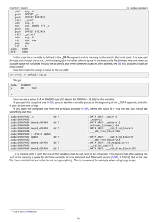CHAPTER 7. SCANF() 7.2. GLOBAL VARIABLES
add esp, 4
push OFFSET _x
push OFFSET $SG2457
call _scanf
add esp, 8
mov eax, DWORD PTR _x
push eax
push OFFSET $SG2458
call _printf
add esp, 8
xor eax, eax
pop ebp
ret 0
_main ENDP
_TEXT ENDS
In this case the x variable is deﬁned in the _DATA segment and no memory is allocated in the local stack. It is accessed
directly, not through the stack. Uninitialized global variables take no space in the executable ﬁle (indeed, why one needs to
allocate space for variables initially set to zero?), but when someone accesses their address, the OS will allocate a block of
zeroes there1
.
Now let’s explicitly assign a value to the variable:
int x=10; // default value
We got:
_DATA SEGMENT
_x DD 0aH
...
Here we see a value 0xA of DWORD type (DD stands for DWORD = 32 bit) for this variable.
If you open the compiled .exe in IDA, you can see the x variable placed at the beginning of the _DATA segment, and after
it you can see text strings.
If you open the compiled .exe from the previous example in IDA, where the value of x was not set, you would see
something like this:
.data:0040FA80 _x dd ? ; DATA XREF: _main+10
.data:0040FA80 ; _main+22
.data:0040FA84 dword_40FA84 dd ? ; DATA XREF: _memset+1E
.data:0040FA84 ; unknown_libname_1+28
.data:0040FA88 dword_40FA88 dd ? ; DATA XREF: ___sbh_find_block+5
.data:0040FA88 ; ___sbh_free_block+2BC
.data:0040FA8C ; LPVOID lpMem
.data:0040FA8C lpMem dd ? ; DATA XREF: ___sbh_find_block+B
.data:0040FA8C ; ___sbh_free_block+2CA
.data:0040FA90 dword_40FA90 dd ? ; DATA XREF: _V6_HeapAlloc+13
.data:0040FA90 ; __calloc_impl+72
.data:0040FA94 dword_40FA94 dd ? ; DATA XREF: ___sbh_free_block+2FE
_x is marked with ? with the rest of the variables that do not need to be initialized. This implies that after loading the
.exe to the memory, a space for all these variables is to be allocated and ﬁlled with zeroes [ISO07, 6.7.8p10]. But in the .exe
ﬁle these uninitialized variables do not occupy anything. This is convenient for example when using large arrays.
1That is how a VM behaves
66
 