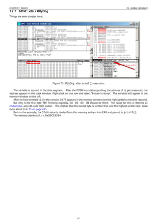 CHAPTER 7. SCANF() 7.2. GLOBAL VARIABLES
7.2.2 MSVC: x86 + OllyDbg
Things are even simpler here:
Figure 7.5: OllyDbg: after scanf() execution
The variable is located in the data segment. After the PUSH instruction (pushing the address of x) gets executed, the
address appears in the stack window. Right-click on that row and select “Follow in dump”. The variable will appear in the
memory window on the left.
After we have entered 123 in the console, 0x7B appears in the memory window (see the highlighted screenshot regions).
But why is the ﬁrst byte 7B? Thinking logically, 00 00 00 7B should be there. The cause for this is referred as
endianness, and x86 uses little-endian. This implies that the lowest byte is written ﬁrst, and the highest written last. Read
more about it at: 31 on page 453.
Back to the example, the 32-bit value is loaded from this memory address into EAX and passed to printf().
The memory address of x is 0x00C53394.
67
 
