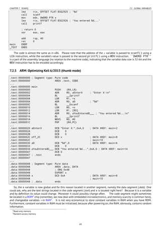 CHAPTER 7. SCANF() 7.2. GLOBAL VARIABLES
lea rcx, OFFSET FLAT:$SG2925 ; '%d'
call scanf
mov edx, DWORD PTR x
lea rcx, OFFSET FLAT:$SG2926 ; 'You entered %d...'
call printf
; return 0
xor eax, eax
add rsp, 40
ret 0
main ENDP
_TEXT ENDS
The code is almost the same as in x86. Please note that the address of the x variable is passed to scanf() using a
LEA instruction, while the variable’s value is passed to the second printf() using a MOV instruction. ``DWORD PTR''
is a part of the assembly language (no relation to the machine code), indicating that the variable data size is 32-bit and the
MOV instruction has to be encoded accordingly.
7.2.5 ARM: Optimizing Keil 6/2013 (thumb mode)
.text:00000000 ; Segment type: Pure code
.text:00000000 AREA .text, CODE
...
.text:00000000 main
.text:00000000 PUSH {R4,LR}
.text:00000002 ADR R0, aEnterX ; "Enter X:n"
.text:00000004 BL __2printf
.text:00000008 LDR R1, =x
.text:0000000A ADR R0, aD ; "%d"
.text:0000000C BL __0scanf
.text:00000010 LDR R0, =x
.text:00000012 LDR R1, [R0]
.text:00000014 ADR R0, aYouEnteredD___ ; "You entered %d...n"
.text:00000016 BL __2printf
.text:0000001A MOVS R0, #0
.text:0000001C POP {R4,PC}
...
.text:00000020 aEnterX DCB "Enter X:",0xA,0 ; DATA XREF: main+2
.text:0000002A DCB 0
.text:0000002B DCB 0
.text:0000002C off_2C DCD x ; DATA XREF: main+8
.text:0000002C ; main+10
.text:00000030 aD DCB "%d",0 ; DATA XREF: main+A
.text:00000033 DCB 0
.text:00000034 aYouEnteredD___ DCB "You entered %d...",0xA,0 ; DATA XREF: main+14
.text:00000047 DCB 0
.text:00000047 ; .text ends
.text:00000047
...
.data:00000048 ; Segment type: Pure data
.data:00000048 AREA .data, DATA
.data:00000048 ; ORG 0x48
.data:00000048 EXPORT x
.data:00000048 x DCD 0xA ; DATA XREF: main+8
.data:00000048 ; main+10
.data:00000048 ; .data ends
So, the x variable is now global and for this reason located in another segment, namely the data segment (.data). One
could ask, why are the text strings located in the code segment (.text) and x is located right here? Because it is a variable
and by deﬁnition its value could change. Moreover it could possibly change often. The code segment might sometimes
be located in a ROM2
chip (remember, we now deal with embedded microelectronics, and memory scarcity is common here),
and changeable variables —in RAM3
. It is not very economical to store constant variables in RAM when you have ROM.
Furthermore, constant variables in RAM must be initialized, because after powering on, the RAM, obviously, contains random
information.
2Read-only memory
3Random-access memory
69
 