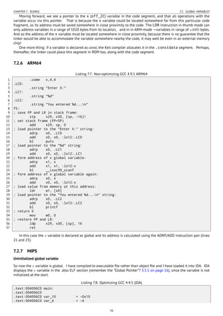 CHAPTER 7. SCANF() 7.2. GLOBAL VARIABLES
Moving forward, we see a pointer to the x (off_2C) variable in the code segment, and that all operations with the
variable occur via this pointer. That is because the x variable could be located somewhere far from this particular code
fragment, so its address must be saved somewhere in close proximity to the code. The LDR instruction in thumb mode can
only address variables in a range of 1020 bytes from its location, and in in ARM-mode —variables in range of ±4095 bytes.
And so the address of the x variable must be located somewhere in close proximity, because there is no guarantee that the
linker would be able to accommodate the variable somewhere nearby the code, it may well be even in an external memory
chip!
One more thing: if a variable is declared as const, the Keil compiler allocates it in the .constdata segment. Perhaps,
thereafter, the linker could place this segment in ROM too, along with the code segment.
7.2.6 ARM64
Listing 7.7: Non-optimizing GCC 4.9.1 ARM64
1 .comm x,4,4
2 .LC0:
3 .string "Enter X:"
4 .LC1:
5 .string "%d"
6 .LC2:
7 .string "You entered %d...n"
8 f5:
9 ; save FP and LR in stack frame:
10 stp x29, x30, [sp, -16]!
11 ; set stack frame (FP=SP)
12 add x29, sp, 0
13 ; load pointer to the "Enter X:" string:
14 adrp x0, .LC0
15 add x0, x0, :lo12:.LC0
16 bl puts
17 ; load pointer to the "%d" string:
18 adrp x0, .LC1
19 add x0, x0, :lo12:.LC1
20 ; form address of x global variable:
21 adrp x1, x
22 add x1, x1, :lo12:x
23 bl __isoc99_scanf
24 ; form address of x global variable again:
25 adrp x0, x
26 add x0, x0, :lo12:x
27 ; load value from memory at this address:
28 ldr w1, [x0]
29 ; load pointer to the "You entered %d...n" string:
30 adrp x0, .LC2
31 add x0, x0, :lo12:.LC2
32 bl printf
33 ; return 0
34 mov w0, 0
35 ; restore FP and LR:
36 ldp x29, x30, [sp], 16
37 ret
In this case the x variable is declared as global and its address is calculated using the ADRP/ADD instruction pair (lines
21 and 25).
7.2.7 MIPS
Uninitialized global variable
So now the x variable is global. I have compiled to executable ﬁle rather than object ﬁle and I have loaded it into IDA. IDA
displays the x variable in the .sbss ELF section (remember the “Global Pointer”? 3.5.1 on page 16), since the variable is not
initialized at the start.
Listing 7.8: Optimizing GCC 4.4.5 (IDA)
.text:004006C0 main:
.text:004006C0
.text:004006C0 var_10 = -0x10
.text:004006C0 var_4 = -4
70
 