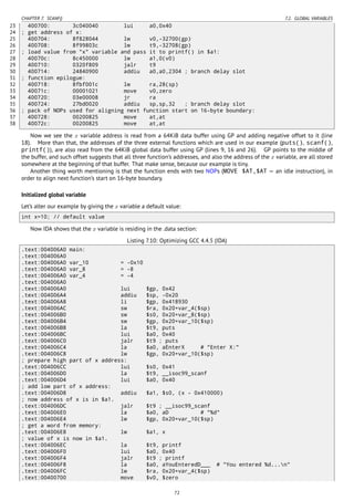 CHAPTER 7. SCANF() 7.2. GLOBAL VARIABLES
23 400700: 3c040040 lui a0,0x40
24 ; get address of x:
25 400704: 8f828044 lw v0,-32700(gp)
26 400708: 8f99803c lw t9,-32708(gp)
27 ; load value from "x" variable and pass it to printf() in $a1:
28 40070c: 8c450000 lw a1,0(v0)
29 400710: 0320f809 jalr t9
30 400714: 24840900 addiu a0,a0,2304 ; branch delay slot
31 ; function epilogue:
32 400718: 8fbf001c lw ra,28(sp)
33 40071c: 00001021 move v0,zero
34 400720: 03e00008 jr ra
35 400724: 27bd0020 addiu sp,sp,32 ; branch delay slot
36 ; pack of NOPs used for aligning next function start on 16-byte boundary:
37 400728: 00200825 move at,at
38 40072c: 00200825 move at,at
Now we see the x variable address is read from a 64KiB data buffer using GP and adding negative offset to it (line
18). More than that, the addresses of the three external functions which are used in our example (puts(), scanf(),
printf()), are also read from the 64KiB global data buffer using GP (lines 9, 16 and 26). GP points to the middle of
the buffer, and such offset suggests that all three function’s addresses, and also the address of the x variable, are all stored
somewhere at the beginning of that buffer. That make sense, because our example is tiny.
Another thing worth mentioning is that the function ends with two NOPs (MOVE $AT,$AT — an idle instruction), in
order to align next function’s start on 16-byte boundary.
Initialized global variable
Let’s alter our example by giving the x variable a default value:
int x=10; // default value
Now IDA shows that the x variable is residing in the .data section:
Listing 7.10: Optimizing GCC 4.4.5 (IDA)
.text:004006A0 main:
.text:004006A0
.text:004006A0 var_10 = -0x10
.text:004006A0 var_8 = -8
.text:004006A0 var_4 = -4
.text:004006A0
.text:004006A0 lui $gp, 0x42
.text:004006A4 addiu $sp, -0x20
.text:004006A8 li $gp, 0x418930
.text:004006AC sw $ra, 0x20+var_4($sp)
.text:004006B0 sw $s0, 0x20+var_8($sp)
.text:004006B4 sw $gp, 0x20+var_10($sp)
.text:004006B8 la $t9, puts
.text:004006BC lui $a0, 0x40
.text:004006C0 jalr $t9 ; puts
.text:004006C4 la $a0, aEnterX # "Enter X:"
.text:004006C8 lw $gp, 0x20+var_10($sp)
; prepare high part of x address:
.text:004006CC lui $s0, 0x41
.text:004006D0 la $t9, __isoc99_scanf
.text:004006D4 lui $a0, 0x40
; add low part of x address:
.text:004006D8 addiu $a1, $s0, (x - 0x410000)
; now address of x is in $a1.
.text:004006DC jalr $t9 ; __isoc99_scanf
.text:004006E0 la $a0, aD # "%d"
.text:004006E4 lw $gp, 0x20+var_10($sp)
; get a word from memory:
.text:004006E8 lw $a1, x
; value of x is now in $a1.
.text:004006EC la $t9, printf
.text:004006F0 lui $a0, 0x40
.text:004006F4 jalr $t9 ; printf
.text:004006F8 la $a0, aYouEnteredD___ # "You entered %d...n"
.text:004006FC lw $ra, 0x20+var_4($sp)
.text:00400700 move $v0, $zero
72
 