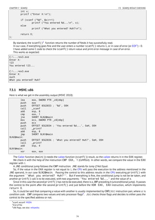 CHAPTER 7. SCANF() 7.3. SCANF() RESULT CHECKING
int x;
printf ("Enter X:n");
if (scanf ("%d", &x)==1)
printf ("You entered %d...n", x);
else
printf ("What you entered? Huh?n");
return 0;
};
By standard, the scanf()4
function returns the number of ﬁelds it has successfully read.
In our case, if everything goes ﬁne and the user enters a number scanf() returns 1, or in case of error (or EOF5
) - 0.
I have added some C code to check the scanf() return value and print error message in case of an error.
This works as expected:
C:...>ex3.exe
Enter X:
123
You entered 123...
C:...>ex3.exe
Enter X:
ouch
What you entered? Huh?
7.3.1 MSVC: x86
Here is what we get in the assembly output (MSVC 2010):
lea eax, DWORD PTR _x$[ebp]
push eax
push OFFSET $SG3833 ; '%d', 00H
call _scanf
add esp, 8
cmp eax, 1
jne SHORT $LN2@main
mov ecx, DWORD PTR _x$[ebp]
push ecx
push OFFSET $SG3834 ; 'You entered %d...', 0aH, 00H
call _printf
add esp, 8
jmp SHORT $LN1@main
$LN2@main:
push OFFSET $SG3836 ; 'What you entered? Huh?', 0aH, 00H
call _printf
add esp, 4
$LN1@main:
xor eax, eax
The Caller function (main()) needs the callee function (scanf()) result, so the callee returns it in the EAX register.
We check it with the help of the instruction CMP EAX, 1 (CoMPare). In other words, we compare the value in the EAX
register with 1.
A JNE conditional jump follows the CMP instruction. JNE stands for Jump if Not Equal.
So, if the value in the EAX register is not equal to 1, the CPU will pass the execution to the address mentioned in the
JNE operand, in our case $LN2@main. Passing the control to this address results in the CPU executing printf() with
the argument ``What you entered? Huh?''. But if everything is ﬁne, the conditional jump is not be be taken, and
another printf() call is to be executed, with two arguments: 'You entered %d...' and the value of x.
Since in this case the second printf() has not to be executed, there is a JMP preceding it (unconditional jump). It passes
the control to the point after the second printf() and just before the XOR EAX, EAX instruction, which implements
return 0.
So, it could be said that comparing a value with another is usually implemented by CMP/Jcc instruction pair, where cc is
condition code. CMP compares two values and sets processor ﬂags6
. Jcc checks those ﬂags and decides to either pass the
control to the speciﬁed address or not.
4scanf, wscanf: MSDN
5End of ﬁle
6x86 ﬂags, see also: wikipedia.
74
 