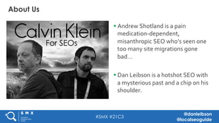 #SMX #21C3
@danleibson
@localseoguide
§ Andrew	Shotland	is	a	pain	
medication-dependent,	
misanthropic	SEO	who’s	seen	one	
too	many	site	migrations	gone	
bad…	
§ Dan	Leibson	is	a	hotshot	SEO	with	
a	mysterious	past	and	a	chip	on	his	
shoulder.	
About Us
 