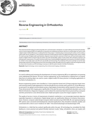 TURKISH JOURNAL of
DOI: 10.5152/TurkJOrthod.2018.18027
REVIEW
Reverse Engineering in Orthodontics
ABSTRACT
Three-dimensional(3D)imaginghasadvancedgreatlyandisusedextensivelyinorthodontics.Itisworthoutliningandreviewingthedevelop-
ments of reverse engineering (RE) as its applications are growing more widespread and diverse. Data from an existing object are used to create
adigitalmodel.A traditionalREprocessisusually performedinthesestages:(1)obtaining data,(2)restructuring thesurfaces,and(3)creatinga
useful model.They are classified as (1) laser projection based and (2) fringe projection based.This digital technology has been used in creating
3D model scanning, 3D digital model superimposition, diagnostic setup, volumetric assessment of tooth wear, soft tissue facial analysis, incor-
poration of digital model to 3D facial image, lip position and smile reproducibility, analysis of tooth position after orthodontic treatment, and
anthropometricmeasurements.Thissystemhasprovenitselftohaveavariedprobabilityofapplicationsandresearchesinthefieldoforthodon-
tics. Similar to every single system, even RE has its own benefits and shortcomings.The complexity of the process and high cost are the major
disadvantagesreportedsofar.Rapidadvancementofthistechnologypossiblywillrapidlyinversethenegativeresultsthatemergedpreviously.
As a future work, innovative use of RE technology is necessary to make this system triumph in the field of orthodontics.
Keywords: Digital technology, reverse engineering, three-dimensional imaging, orthodontics
INTRODUCTION
It is worth outlining and reviewing the developments of reverse engineering (RE) as its applications are growing
more widespread and diverse. The term “reverse engineering” can be interpreted as copying from an original.
Data from an existing object are used to create a digital model. RE shows promise in emerging applications in
the field of orthodontics (1).
Reverse engineering systems were classified as (1) laser projection based and (2) fringe projection based. Intra-
oral scanning systems made appearance in the last decade but are scarcely used in practice (2).To be efficacious-
ly executed in our global commercialized society, a high degree of automation will be required in these areas (1).
Three-dimensional (3D) imaging grew significantly in the past few years and established abundant uses in the
field of orthodontics. Diagnostic imaging is used to obtain the anatomical data that are processed by a computer
and then presented on a two-dimensional screen. Depth perception causes the image to appear in 3D (3).
The quality of service, in terms of improvement of patient’s satisfaction, is an increasingly important objective
especially imperative in orthodontics. Digital design tools can significantly influence to enhance these proce-
dures. However, computer-aided design/computer-aided manufacturing (CAD/CAM), RE, and rapid prototyping
(RP) systems were conceived and developed for industrial applications; they should be evaluated, studied, and
customized with a view to use in medicine (4). Table 1 listsseveral advantages and disadvantages of RE.
Orthodontics is a field that has evolved significantly within the past. 3D technology has remodeled this field,
leading to a more practical and patient-friendly treatment results. Today, orthodontic clinics are loaded with
Hajra Ghafoor
Private Practice, Hyderabad, India
Address for Correspondence: Hajra Ghafoor, Private Practice, Hyderabad, India
E-mail: drhajraghafoor@gmail.com
©Copyright 2018 by Turkish Orthodontic Society - Available online at turkjorthod.org
Cite this article as: Ghafoor H. Reverse Engineering in Orthodontics. Turk J Orthod 2018; 31(4): 139-44.
ORCID ID of the author: H.G. 0000-0002-6194-4617.
Received: 2 April 2018
Accepted: 5 August 2018
139
 