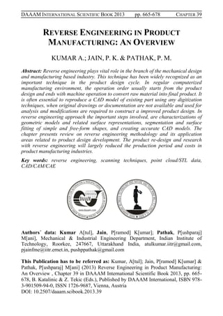 DAAAM INTERNATIONAL SCIENTIFIC BOOK 2013 pp. 665-678 CHAPTER 39
REVERSE ENGINEERING IN PRODUCT
MANUFACTURING: AN OVERVIEW
KUMAR A.; JAIN, P. K. & PATHAK, P. M.
Abstract: Reverse engineering plays vital role in the branch of the mechanical design
and manufacturing based industry. This technique has been widely recognized as an
important technique in the product design cycle. In regular computerized
manufacturing environment, the operation order usually starts from the product
design and ends with machine operation to convert raw material into final product. It
is often essential to reproduce a CAD model of existing part using any digitization
techniques, when original drawings or documentation are not available and used for
analysis and modifications are required to construct a improved product design. In
reverse engineering approach the important steps involved, are characterizations of
geometric models and related surface representations, segmentation and surface
fitting of simple and free-form shapes, and creating accurate CAD models. The
chapter presents review on reverse engineering methodology and its application
areas related to product design development. The product re-design and research
with reverse engineering will largely reduced the production period and costs in
product manufacturing industries.
Key words: reverse engineering, scanning techniques, point cloud/STL data,
CAD/CAM/CAE
Authors´ data: Kumar A[tul], Jain, P[ramod] K[umar]; Pathak, P[ushparaj]
M[ani], Mechanical & Industrial Engineering Department, Indian Institute of
Technology, Roorkee, 247667, Uttarakhand India, atulkumar.iitr@gmail.com,
pjainfme@iitr.ernet.in, pushppathak@gmail.com
This Publication has to be referred as: Kumar, A[tul]; Jain, P[ramod] K[umar] &
Pathak, P[ushparaj] M[ani] (2013) Reverse Engineering in Product Manufacturing:
An Overview , Chapter 39 in DAAAM International Scientific Book 2013, pp. 665-
678, B. Katalinic & Z. Tekic (Eds.), Published by DAAAM International, ISBN 978-
3-901509-94-0, ISSN 1726-9687, Vienna, Austria
DOI: 10.2507/daaam.scibook.2013.39
 