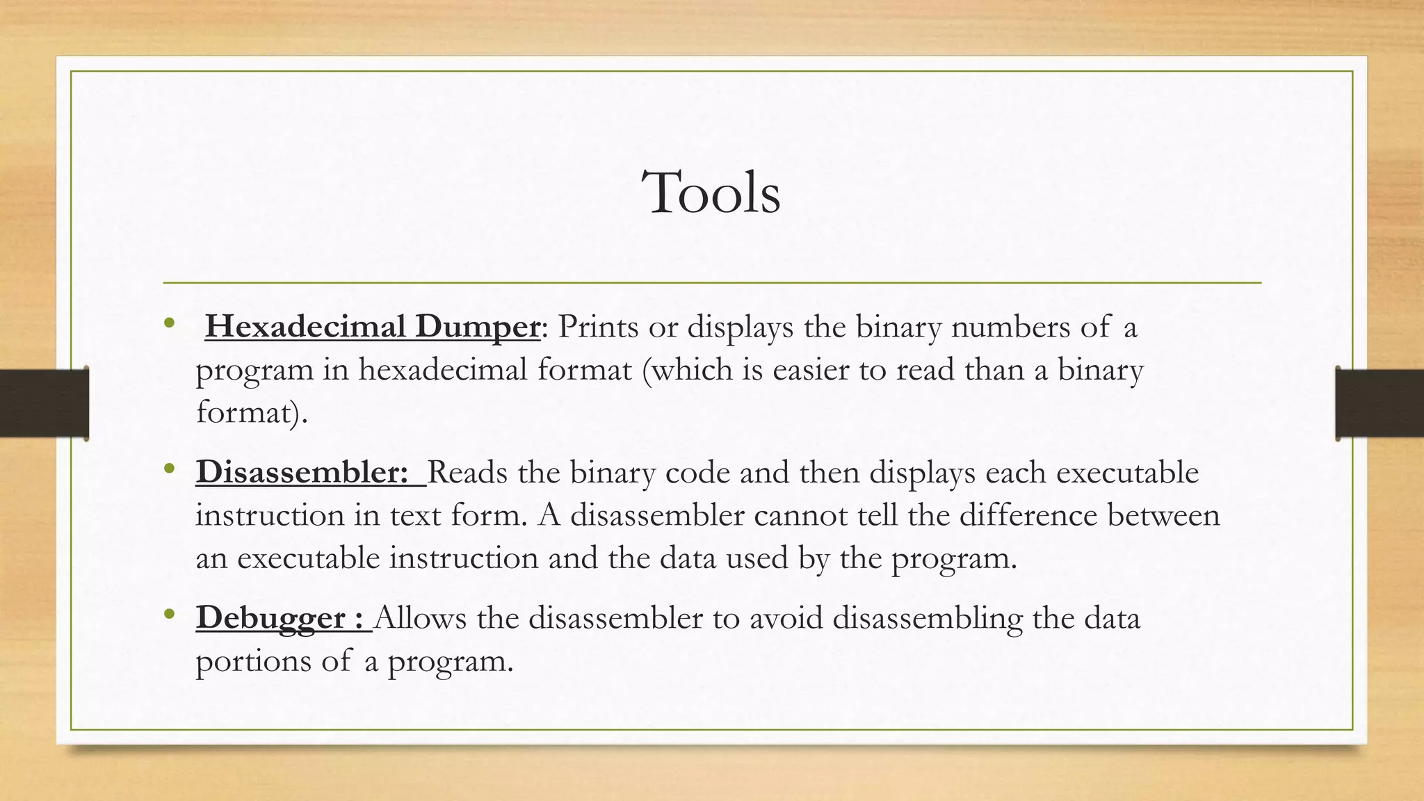 Tools
• Hexadecimal Dumper: Prints or displays the binary numbers of a
program in hexadecimal format (which is easier to read than a binary
format).
• Disassembler: Reads the binary code and then displays each executable
instruction in text form. A disassembler cannot tell the difference between
an executable instruction and the data used by the program.
• Debugger : Allows the disassembler to avoid disassembling the data
portions of a program.
 