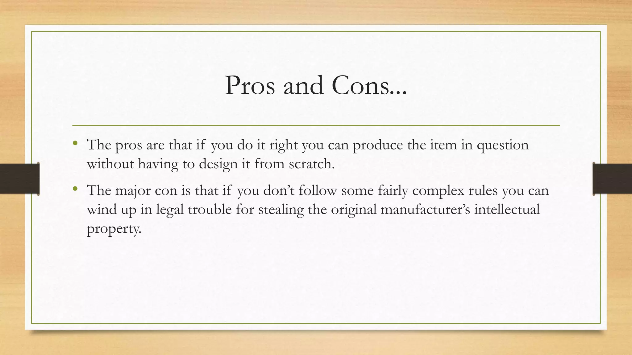 Pros and Cons...
• The pros are that if you do it right you can produce the item in question
without having to design it from scratch.
• The major con is that if you don’t follow some fairly complex rules you can
wind up in legal trouble for stealing the original manufacturer’s intellectual
property.
 