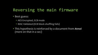Reversing the main firmware
• Best guess:
• AES Encrypted, ECB mode
• MAC Validated (ECB block shuffling fails)
• This hyp...