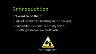 Introduction
• “I want to do that!”
• Lots of uncharted territory in IoT hacking
• ‘Embedded systems’ is not my forté…
• G...