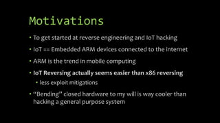 Motivations
• To get started at reverse engineering and IoT hacking
• IoT == Embedded ARM devices connected to the interne...