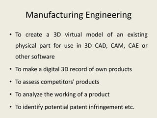 Manufacturing Engineering
• To create a 3D virtual model of an existing
  physical part for use in 3D CAD, CAM, CAE or
  other software
• To make a digital 3D record of own products
• To assess competitors' products
• To analyze the working of a product
• To identify potential patent infringement etc.
 