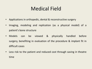 Medical Field
• Applications in orthopedic, dental & reconstructive surgery

• Imaging, modeling and replication (as a physical model) of a
  patient's bone structure

• Models     can    be   viewed    &    physically   handled    before
  surgery, benefiting in evaluation of the procedure & implant fit in
  difficult cases

• Less risk to the patient and reduced cost through saving in theatre
  time
 