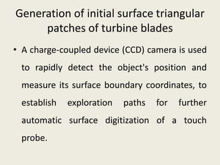 Generation of initial surface triangular
     patches of turbine blades
• A charge-coupled device (CCD) camera is used
 to rapidly detect the object's position and
 measure its surface boundary coordinates, to
 establish   exploration   paths   for   further
 automatic surface digitization of a touch
 probe.
 