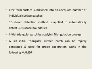 • Free-form surface subdivided into an adequate number of
  individual surface patches

• 3D stereo detection method is applied to automatically
  detect 3D surface boundaries

• Initial triangular patch by applying Triangulation process

• A 3D initial triangular surface patch can be rapidly
  generated & used for probe exploration paths in the
  following MAMDP
 