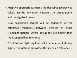 • Adaptive approach evaluates the digitizing accuracy by
  calculating the deviations between the target points
  and the digitized points
• New exploration targets will be generated at the
  estimated midpoints between vertices of those
  triangular patches where deviations are higher than
  the user-specified tolerance
• This iterative digitizing loop will continue until all new
  digitized deviations are within the specified tolerance
 