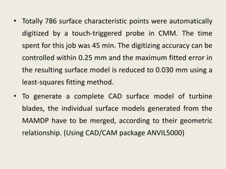 • Totally 786 surface characteristic points were automatically
  digitized by a touch-triggered probe in CMM. The time
  spent for this job was 45 min. The digitizing accuracy can be
  controlled within 0.25 mm and the maximum fitted error in
  the resulting surface model is reduced to 0.030 mm using a
  least-squares fitting method.
• To generate a complete CAD surface model of turbine
  blades, the individual surface models generated from the
  MAMDP have to be merged, according to their geometric
  relationship. (Using CAD/CAM package ANVIL5000)
 