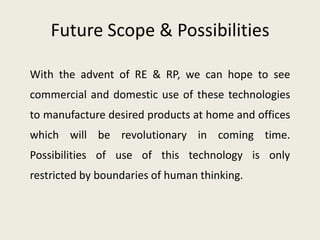 Future Scope & Possibilities

With the advent of RE & RP, we can hope to see
commercial and domestic use of these technologies
to manufacture desired products at home and offices
which will be revolutionary in coming time.
Possibilities of use of this technology is only
restricted by boundaries of human thinking.
 