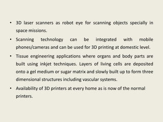 • 3D laser scanners as robot eye for scanning objects specially in
   space missions.
• Scanning     technology    can    be    integrated    with    mobile
   phones/cameras and can be used for 3D printing at domestic level.
• Tissue engineering applications where organs and body parts are
   built using inkjet techniques. Layers of living cells are deposited
   onto a gel medium or sugar matrix and slowly built up to form three
   dimensional structures including vascular systems.
• Availability of 3D printers at every home as is now of the normal
   printers.
 
