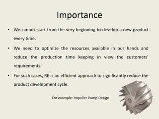 Importance
• We cannot start from the very beginning to develop a new product
   every time.

• We need to optimize the resources available in our hands and
   reduce the production time keeping in view the customers’
   requirements.

• For such cases, RE is an efficient approach to significantly reduce the
   product development cycle.

                      For example: Impeller Pump Design
 