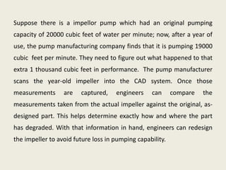 Suppose there is a impellor pump which had an original pumping
capacity of 20000 cubic feet of water per minute; now, after a year of
use, the pump manufacturing company finds that it is pumping 19000
cubic feet per minute. They need to figure out what happened to that
extra 1 thousand cubic feet in performance. The pump manufacturer
scans the year-old impeller into the CAD system. Once those
measurements      are   captured,    engineers    can      compare   the
measurements taken from the actual impeller against the original, as-
designed part. This helps determine exactly how and where the part
has degraded. With that information in hand, engineers can redesign
the impeller to avoid future loss in pumping capability.
 