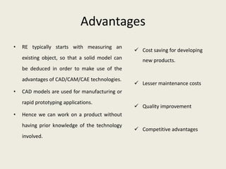 Advantages
•   RE typically starts with measuring an
                                                  Cost saving for developing
    existing object, so that a solid model can      new products.
    be deduced in order to make use of the
    advantages of CAD/CAM/CAE technologies.
                                                  Lesser maintenance costs
•   CAD models are used for manufacturing or
    rapid prototyping applications.
                                                  Quality improvement
•   Hence we can work on a product without
    having prior knowledge of the technology
                                                  Competitive advantages
    involved.
 