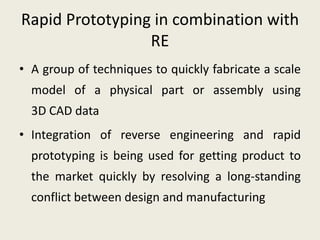 Rapid Prototyping in combination with
                 RE
• A group of techniques to quickly fabricate a scale
  model of a physical part or assembly using
  3D CAD data
• Integration of reverse engineering and rapid
  prototyping is being used for getting product to
  the market quickly by resolving a long-standing
  conflict between design and manufacturing
 