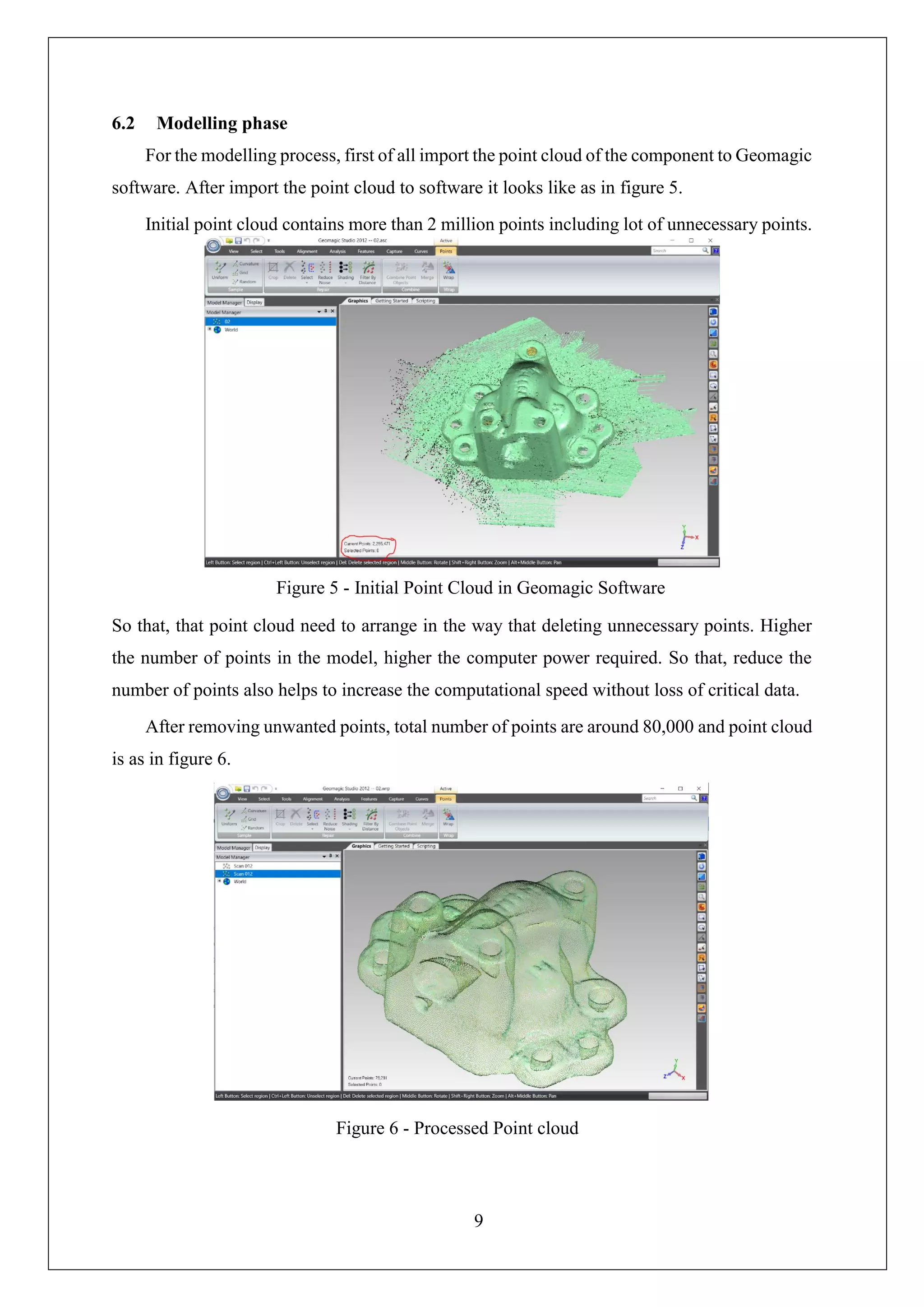 9
6.2 Modelling phase
For the modelling process, first of all import the point cloud of the component to Geomagic
software. After import the point cloud to software it looks like as in figure 5.
Initial point cloud contains more than 2 million points including lot of unnecessary points.
So that, that point cloud need to arrange in the way that deleting unnecessary points. Higher
the number of points in the model, higher the computer power required. So that, reduce the
number of points also helps to increase the computational speed without loss of critical data.
After removing unwanted points, total number of points are around 80,000 and point cloud
is as in figure 6.
Figure 5 - Initial Point Cloud in Geomagic Software
Figure 6 - Processed Point cloud
 