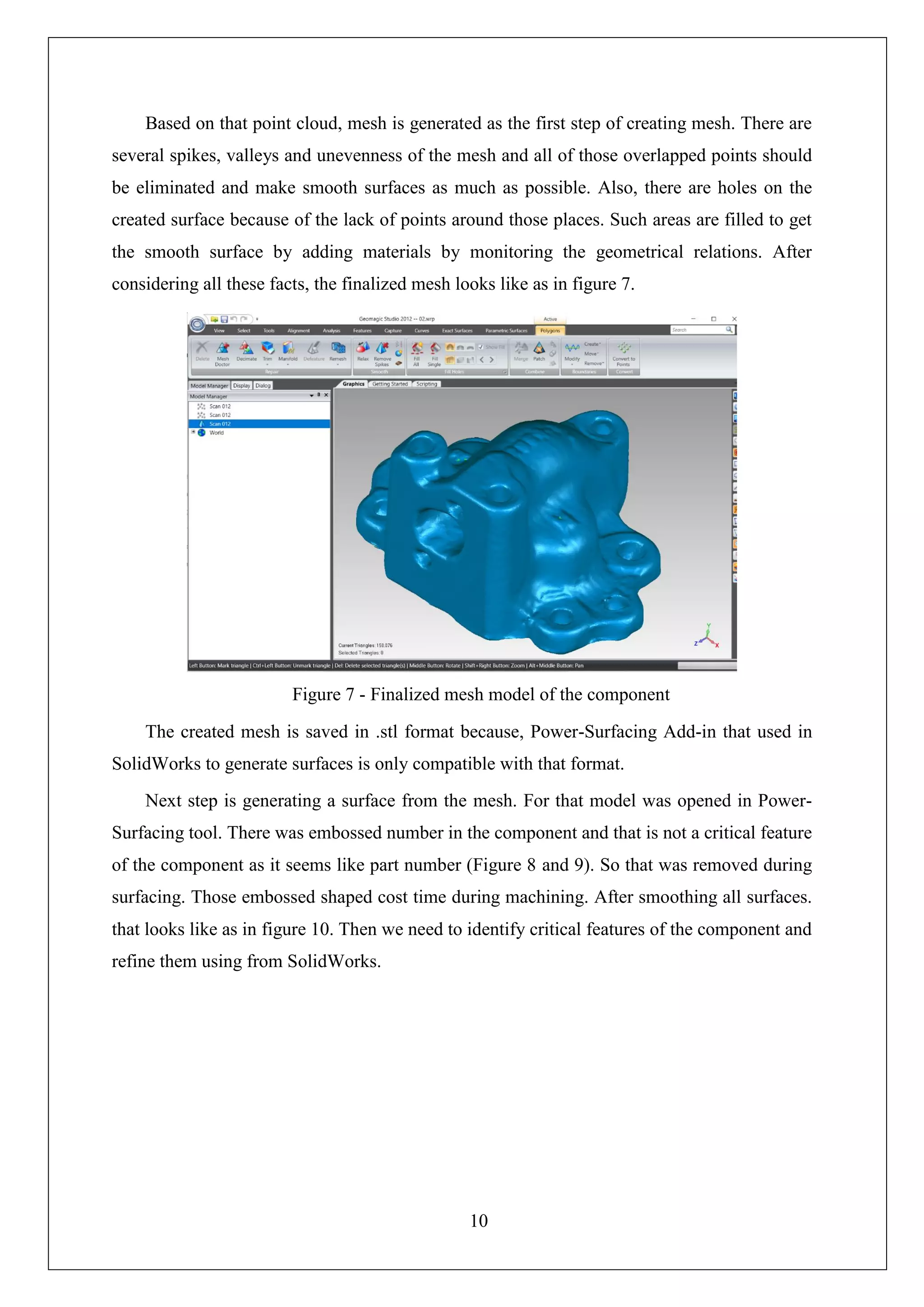 10
Based on that point cloud, mesh is generated as the first step of creating mesh. There are
several spikes, valleys and unevenness of the mesh and all of those overlapped points should
be eliminated and make smooth surfaces as much as possible. Also, there are holes on the
created surface because of the lack of points around those places. Such areas are filled to get
the smooth surface by adding materials by monitoring the geometrical relations. After
considering all these facts, the finalized mesh looks like as in figure 7.
The created mesh is saved in .stl format because, Power-Surfacing Add-in that used in
SolidWorks to generate surfaces is only compatible with that format.
Next step is generating a surface from the mesh. For that model was opened in Power-
Surfacing tool. There was embossed number in the component and that is not a critical feature
of the component as it seems like part number (Figure 8 and 9). So that was removed during
surfacing. Those embossed shaped cost time during machining. After smoothing all surfaces.
that looks like as in figure 10. Then we need to identify critical features of the component and
refine them using from SolidWorks.
Figure 7 - Finalized mesh model of the component
 