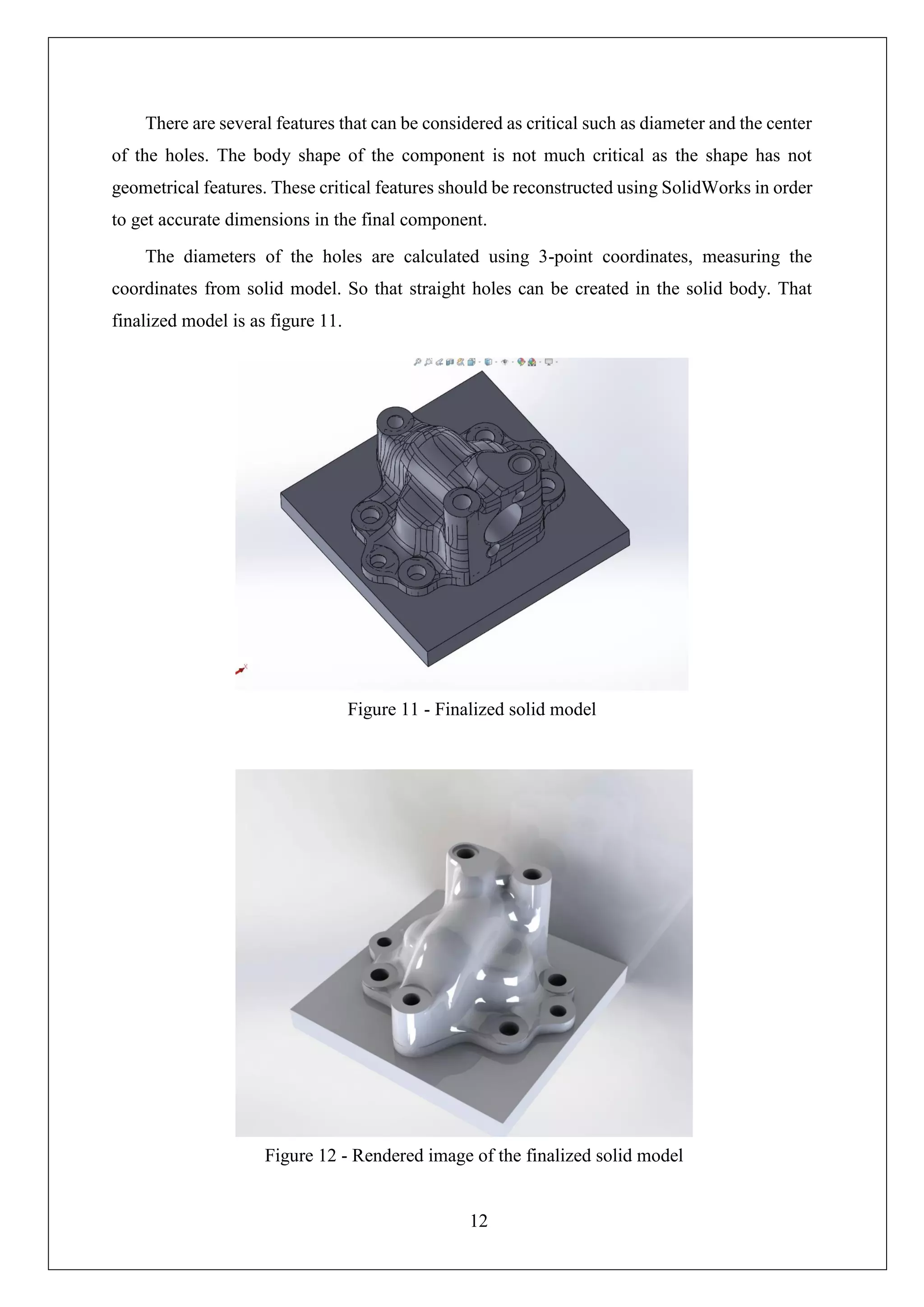 12
There are several features that can be considered as critical such as diameter and the center
of the holes. The body shape of the component is not much critical as the shape has not
geometrical features. These critical features should be reconstructed using SolidWorks in order
to get accurate dimensions in the final component.
The diameters of the holes are calculated using 3-point coordinates, measuring the
coordinates from solid model. So that straight holes can be created in the solid body. That
finalized model is as figure 11.
Figure 11 - Finalized solid model
Figure 12 - Rendered image of the finalized solid model
 