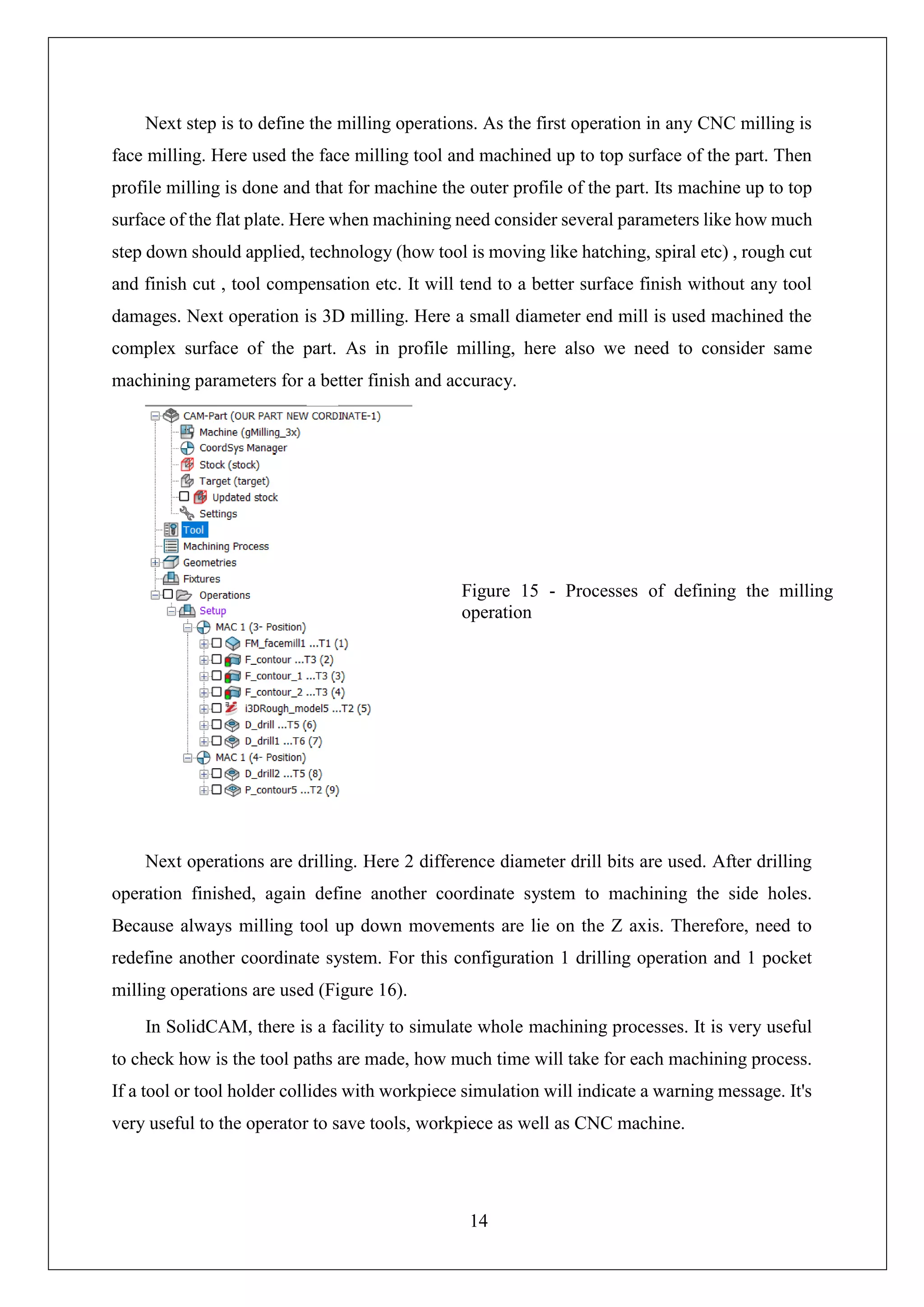14
Next step is to define the milling operations. As the first operation in any CNC milling is
face milling. Here used the face milling tool and machined up to top surface of the part. Then
profile milling is done and that for machine the outer profile of the part. Its machine up to top
surface of the flat plate. Here when machining need consider several parameters like how much
step down should applied, technology (how tool is moving like hatching, spiral etc) , rough cut
and finish cut , tool compensation etc. It will tend to a better surface finish without any tool
damages. Next operation is 3D milling. Here a small diameter end mill is used machined the
complex surface of the part. As in profile milling, here also we need to consider same
machining parameters for a better finish and accuracy.
Next operations are drilling. Here 2 difference diameter drill bits are used. After drilling
operation finished, again define another coordinate system to machining the side holes.
Because always milling tool up down movements are lie on the Z axis. Therefore, need to
redefine another coordinate system. For this configuration 1 drilling operation and 1 pocket
milling operations are used (Figure 16).
In SolidCAM, there is a facility to simulate whole machining processes. It is very useful
to check how is the tool paths are made, how much time will take for each machining process.
If a tool or tool holder collides with workpiece simulation will indicate a warning message. It's
very useful to the operator to save tools, workpiece as well as CNC machine.
Figure 15 - Processes of defining the milling
operation
 