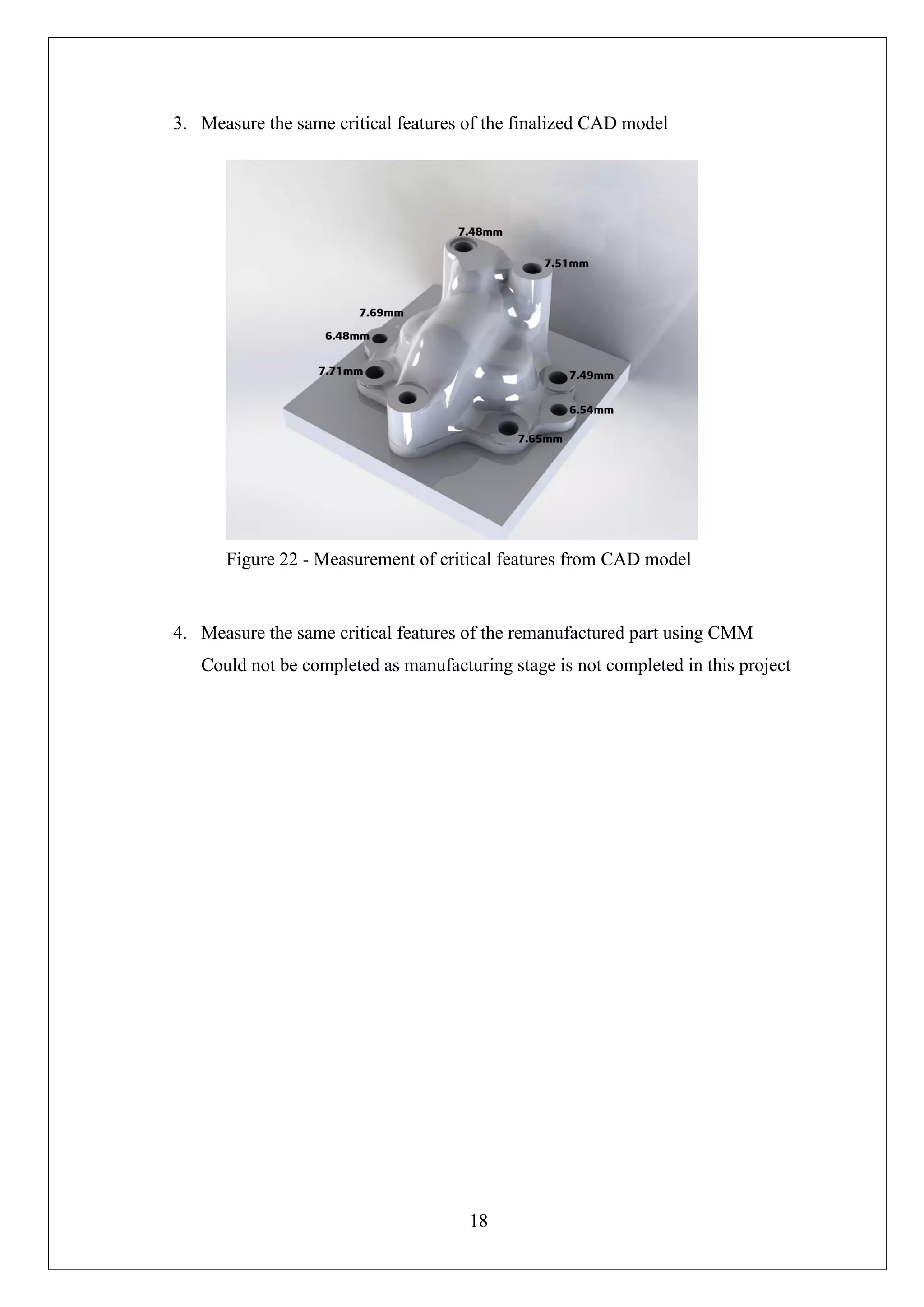 18
3. Measure the same critical features of the finalized CAD model
4. Measure the same critical features of the remanufactured part using CMM
Could not be completed as manufacturing stage is not completed in this project
Figure 22 - Measurement of critical features from CAD model
 