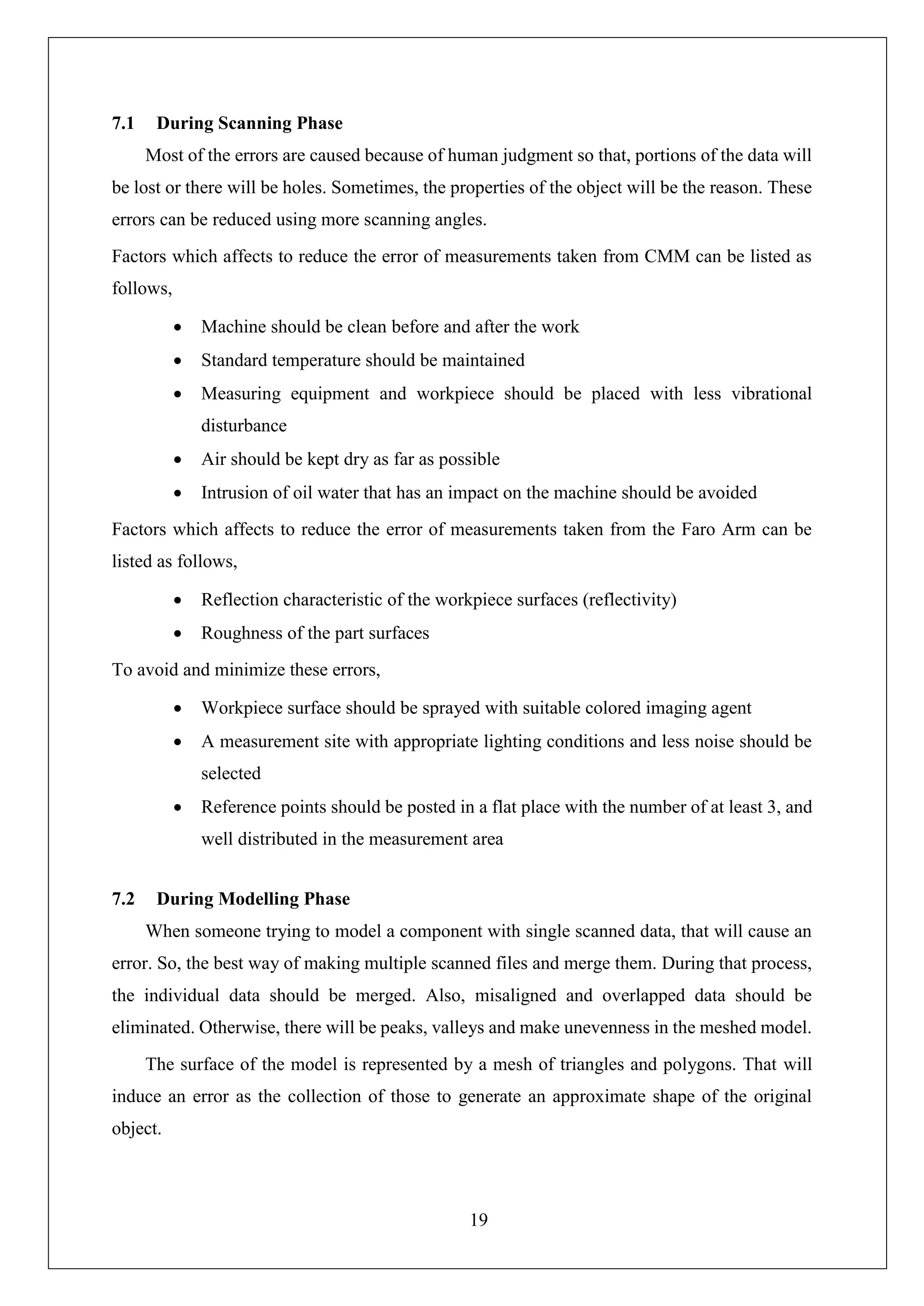 19
7.1 During Scanning Phase
Most of the errors are caused because of human judgment so that, portions of the data will
be lost or there will be holes. Sometimes, the properties of the object will be the reason. These
errors can be reduced using more scanning angles.
Factors which affects to reduce the error of measurements taken from CMM can be listed as
follows,
• Machine should be clean before and after the work
• Standard temperature should be maintained
• Measuring equipment and workpiece should be placed with less vibrational
disturbance
• Air should be kept dry as far as possible
• Intrusion of oil water that has an impact on the machine should be avoided
Factors which affects to reduce the error of measurements taken from the Faro Arm can be
listed as follows,
• Reflection characteristic of the workpiece surfaces (reflectivity)
• Roughness of the part surfaces
To avoid and minimize these errors,
• Workpiece surface should be sprayed with suitable colored imaging agent
• A measurement site with appropriate lighting conditions and less noise should be
selected
• Reference points should be posted in a flat place with the number of at least 3, and
well distributed in the measurement area
7.2 During Modelling Phase
When someone trying to model a component with single scanned data, that will cause an
error. So, the best way of making multiple scanned files and merge them. During that process,
the individual data should be merged. Also, misaligned and overlapped data should be
eliminated. Otherwise, there will be peaks, valleys and make unevenness in the meshed model.
The surface of the model is represented by a mesh of triangles and polygons. That will
induce an error as the collection of those to generate an approximate shape of the original
object.
 