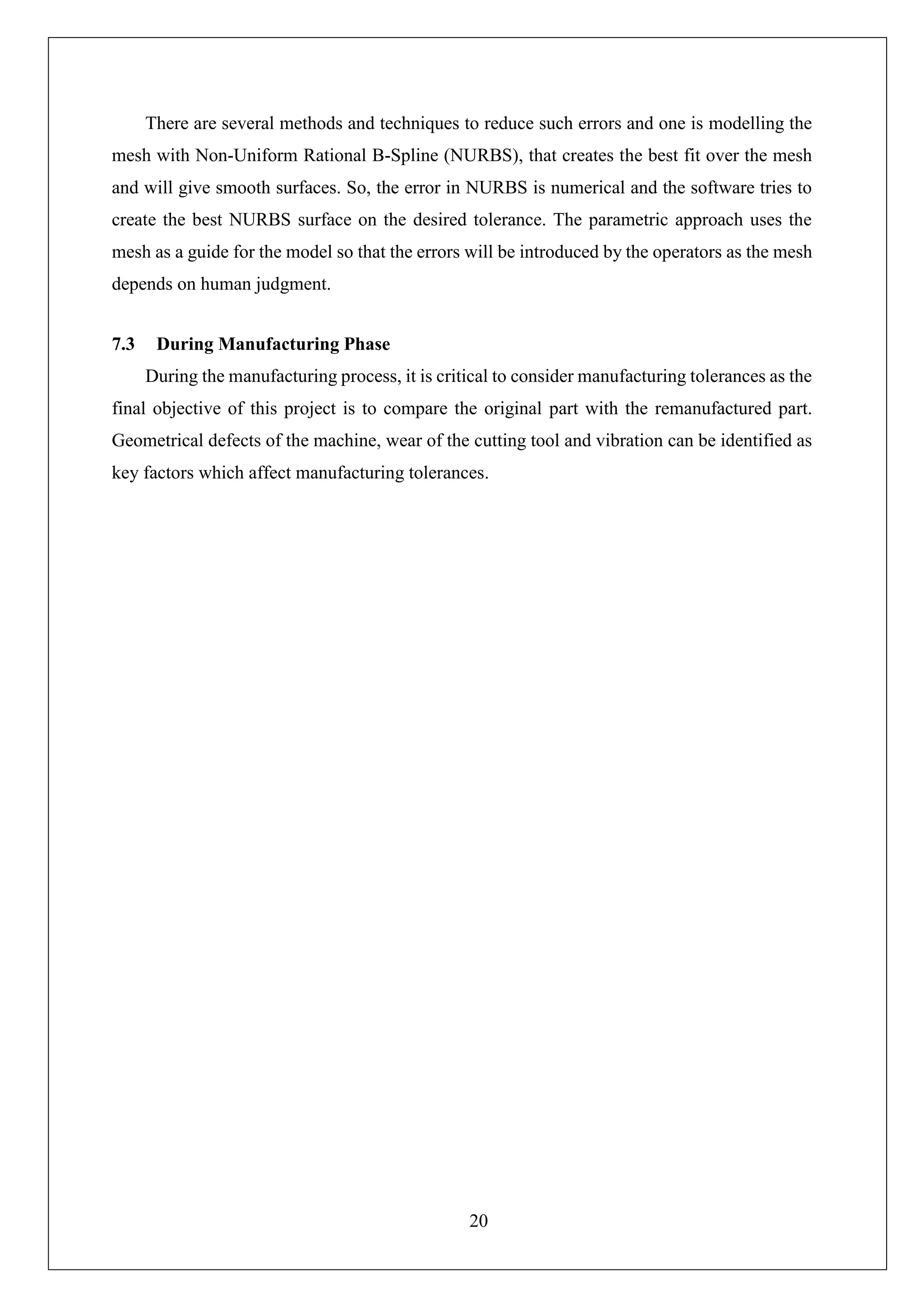 20
There are several methods and techniques to reduce such errors and one is modelling the
mesh with Non-Uniform Rational B-Spline (NURBS), that creates the best fit over the mesh
and will give smooth surfaces. So, the error in NURBS is numerical and the software tries to
create the best NURBS surface on the desired tolerance. The parametric approach uses the
mesh as a guide for the model so that the errors will be introduced by the operators as the mesh
depends on human judgment.
7.3 During Manufacturing Phase
During the manufacturing process, it is critical to consider manufacturing tolerances as the
final objective of this project is to compare the original part with the remanufactured part.
Geometrical defects of the machine, wear of the cutting tool and vibration can be identified as
key factors which affect manufacturing tolerances.
 