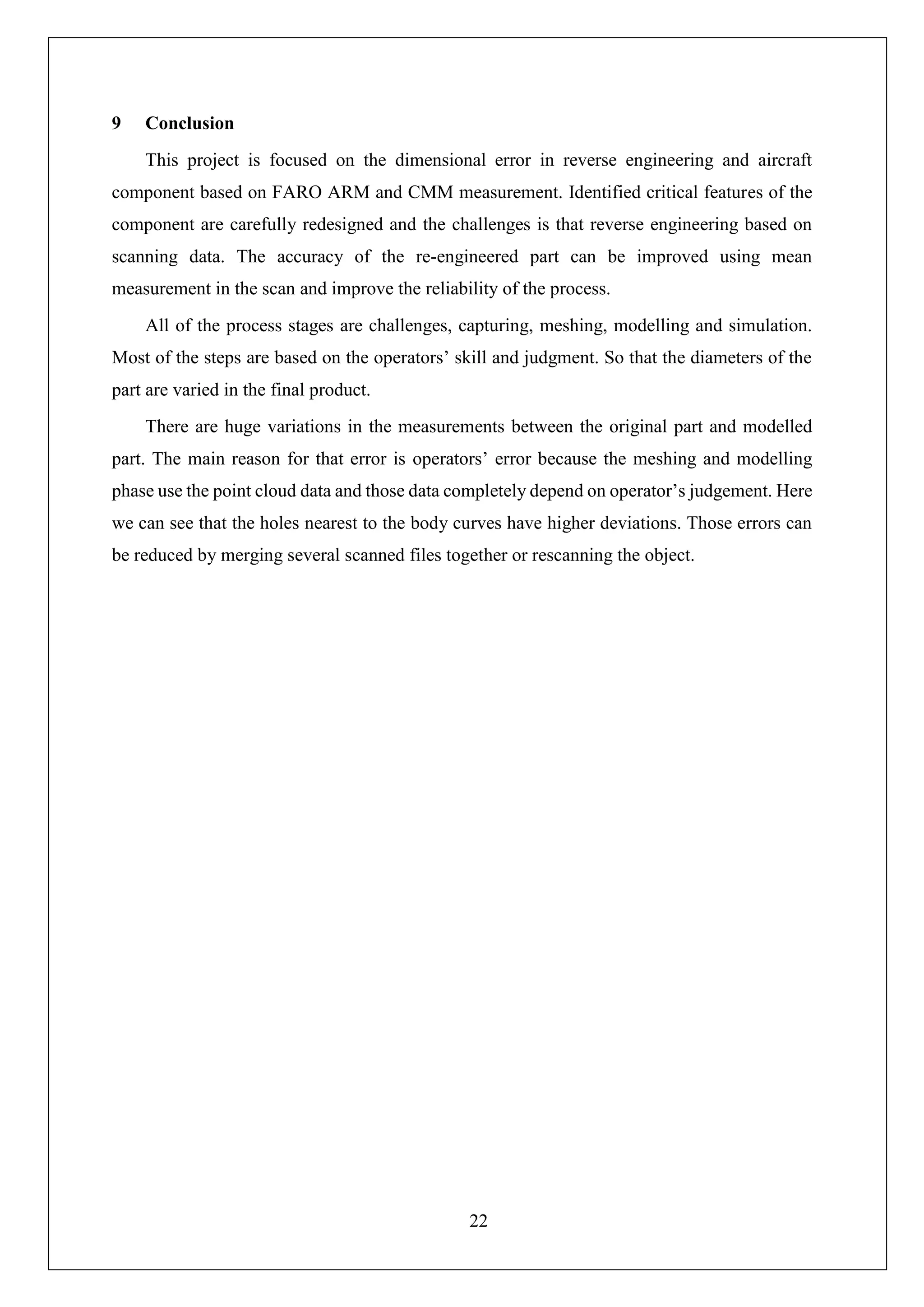 22
9 Conclusion
This project is focused on the dimensional error in reverse engineering and aircraft
component based on FARO ARM and CMM measurement. Identified critical features of the
component are carefully redesigned and the challenges is that reverse engineering based on
scanning data. The accuracy of the re-engineered part can be improved using mean
measurement in the scan and improve the reliability of the process.
All of the process stages are challenges, capturing, meshing, modelling and simulation.
Most of the steps are based on the operators’ skill and judgment. So that the diameters of the
part are varied in the final product.
There are huge variations in the measurements between the original part and modelled
part. The main reason for that error is operators’ error because the meshing and modelling
phase use the point cloud data and those data completely depend on operator’s judgement. Here
we can see that the holes nearest to the body curves have higher deviations. Those errors can
be reduced by merging several scanned files together or rescanning the object.
 