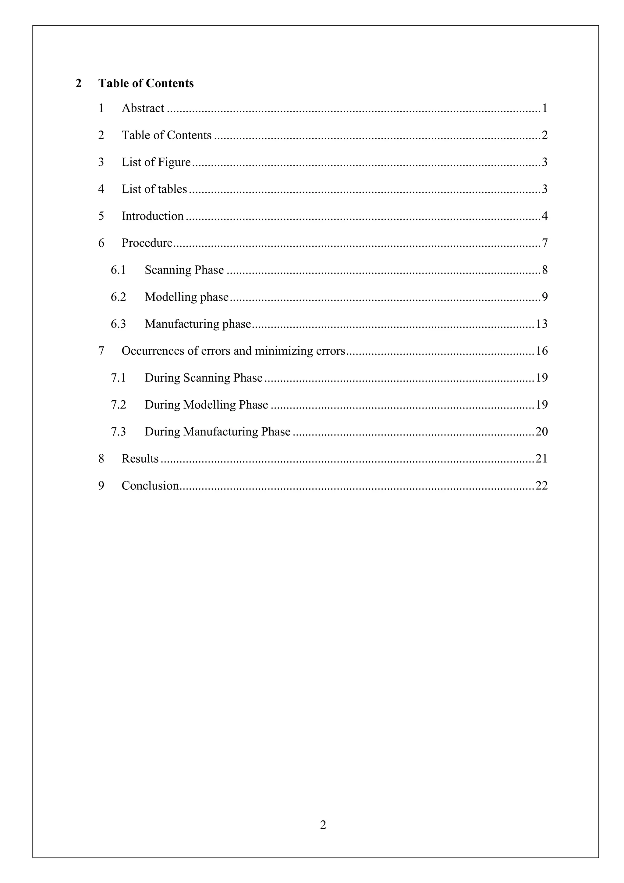 2
2 Table of Contents
1 Abstract .......................................................................................................................1
2 Table of Contents ........................................................................................................2
3 List of Figure...............................................................................................................3
4 List of tables................................................................................................................3
5 Introduction.................................................................................................................4
6 Procedure.....................................................................................................................7
6.1 Scanning Phase ....................................................................................................8
6.2 Modelling phase...................................................................................................9
6.3 Manufacturing phase..........................................................................................13
7 Occurrences of errors and minimizing errors............................................................16
7.1 During Scanning Phase......................................................................................19
7.2 During Modelling Phase ....................................................................................19
7.3 During Manufacturing Phase .............................................................................20
8 Results.......................................................................................................................21
9 Conclusion.................................................................................................................22
 