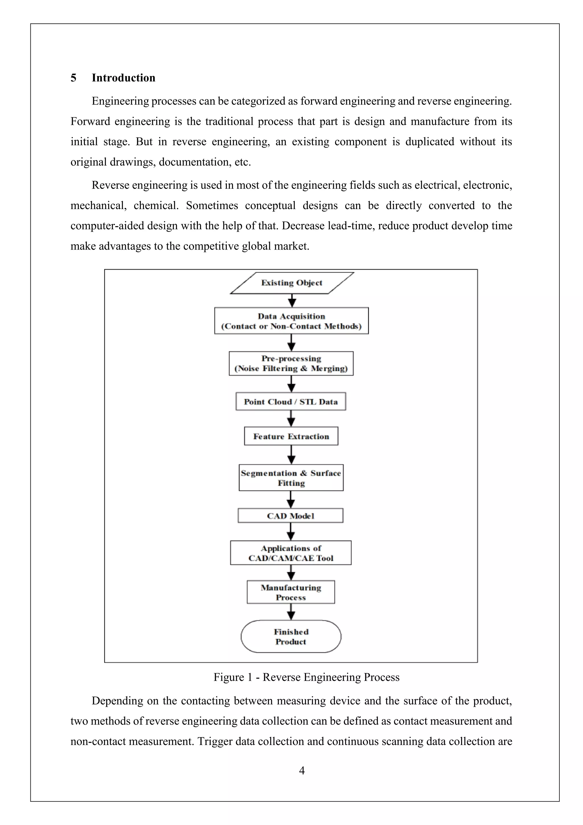 4
5 Introduction
Engineering processes can be categorized as forward engineering and reverse engineering.
Forward engineering is the traditional process that part is design and manufacture from its
initial stage. But in reverse engineering, an existing component is duplicated without its
original drawings, documentation, etc.
Reverse engineering is used in most of the engineering fields such as electrical, electronic,
mechanical, chemical. Sometimes conceptual designs can be directly converted to the
computer-aided design with the help of that. Decrease lead-time, reduce product develop time
make advantages to the competitive global market.
Depending on the contacting between measuring device and the surface of the product,
two methods of reverse engineering data collection can be defined as contact measurement and
non-contact measurement. Trigger data collection and continuous scanning data collection are
Figure 1 - Reverse Engineering Process
 