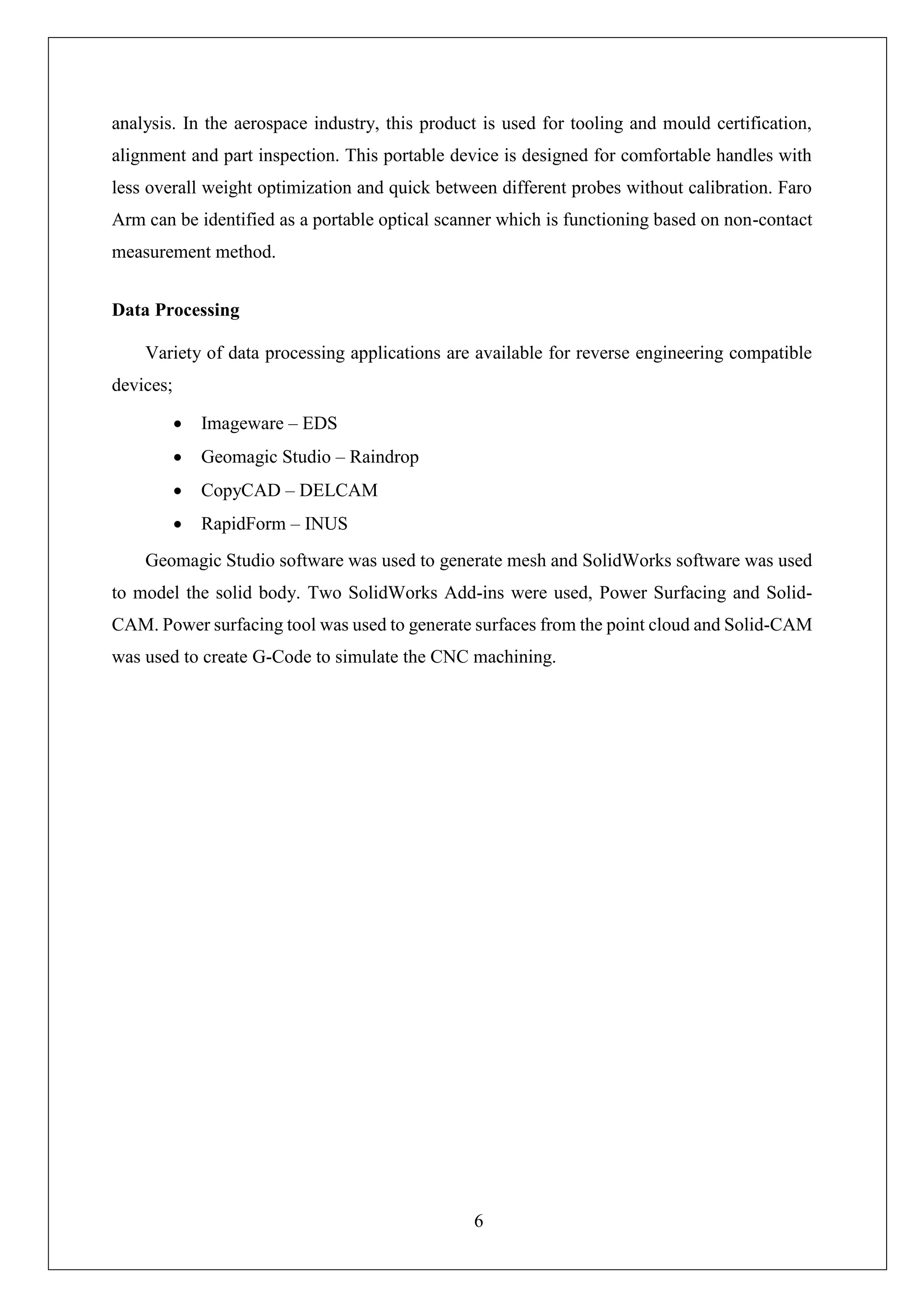 6
analysis. In the aerospace industry, this product is used for tooling and mould certification,
alignment and part inspection. This portable device is designed for comfortable handles with
less overall weight optimization and quick between different probes without calibration. Faro
Arm can be identified as a portable optical scanner which is functioning based on non-contact
measurement method.
Data Processing
Variety of data processing applications are available for reverse engineering compatible
devices;
• Imageware – EDS
• Geomagic Studio – Raindrop
• CopyCAD – DELCAM
• RapidForm – INUS
Geomagic Studio software was used to generate mesh and SolidWorks software was used
to model the solid body. Two SolidWorks Add-ins were used, Power Surfacing and Solid-
CAM. Power surfacing tool was used to generate surfaces from the point cloud and Solid-CAM
was used to create G-Code to simulate the CNC machining.
 