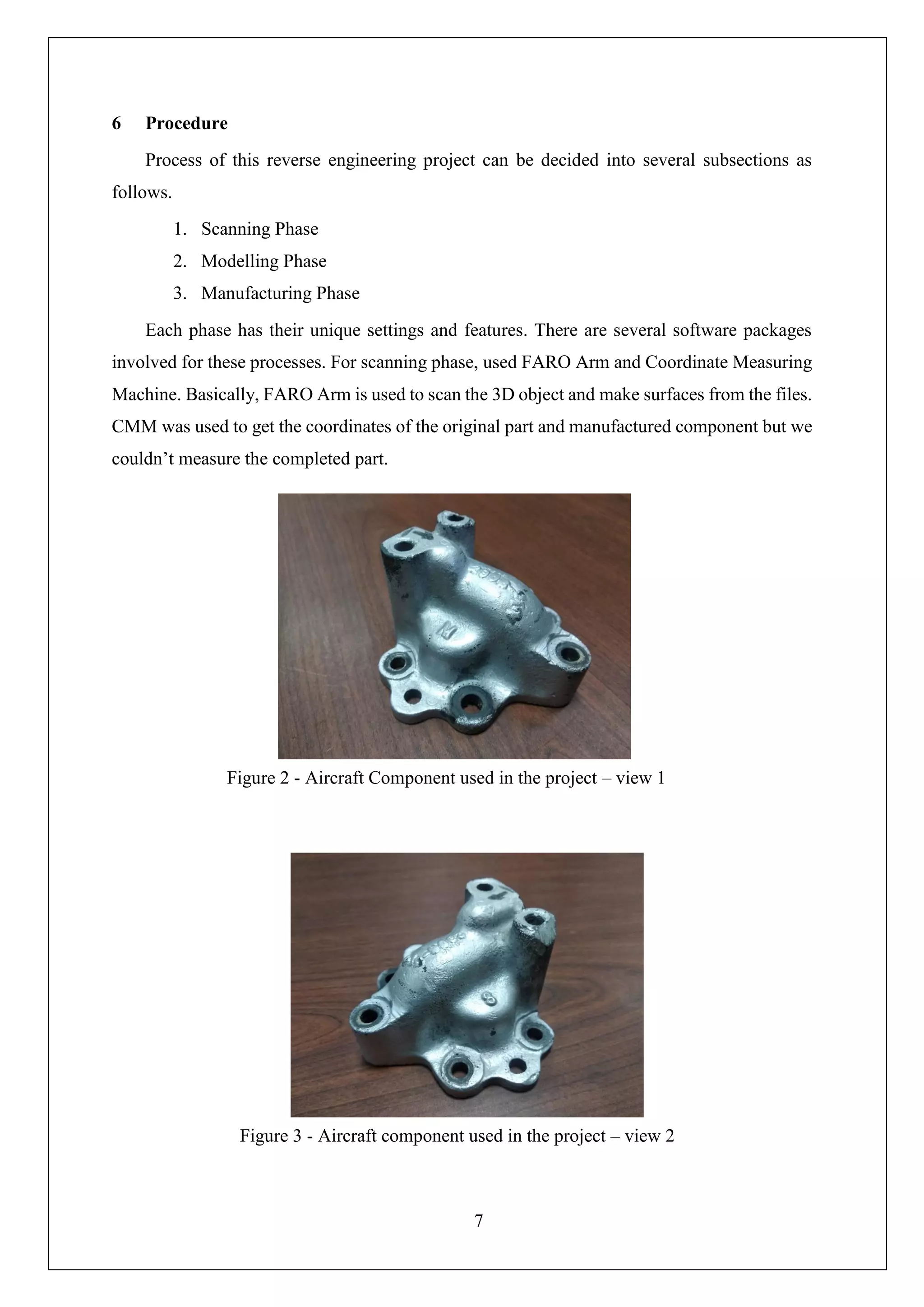 7
6 Procedure
Process of this reverse engineering project can be decided into several subsections as
follows.
1. Scanning Phase
2. Modelling Phase
3. Manufacturing Phase
Each phase has their unique settings and features. There are several software packages
involved for these processes. For scanning phase, used FARO Arm and Coordinate Measuring
Machine. Basically, FARO Arm is used to scan the 3D object and make surfaces from the files.
CMM was used to get the coordinates of the original part and manufactured component but we
couldn’t measure the completed part.
Figure 2 - Aircraft Component used in the project – view 1
Figure 3 - Aircraft component used in the project – view 2
 
