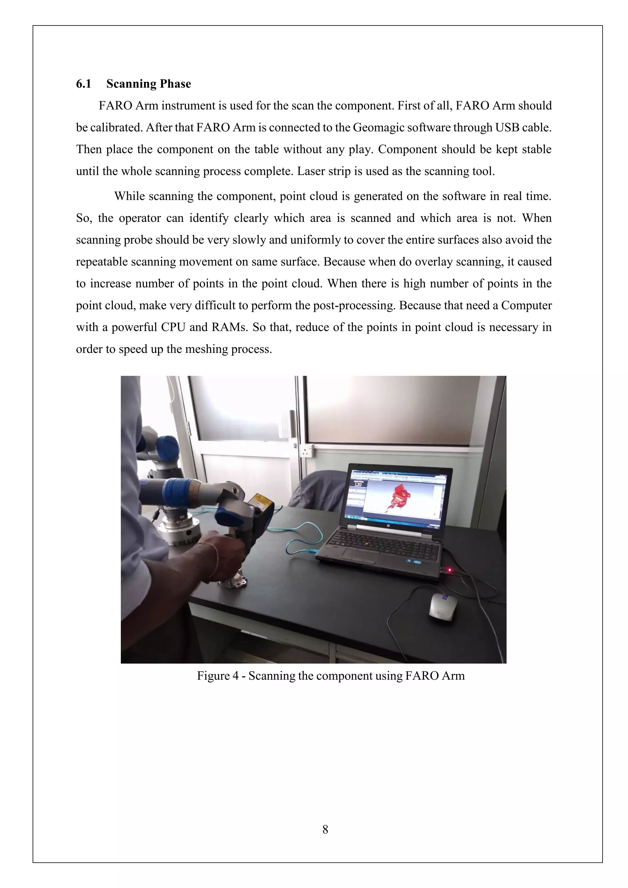 8
6.1 Scanning Phase
FARO Arm instrument is used for the scan the component. First of all, FARO Arm should
be calibrated. After that FARO Arm is connected to the Geomagic software through USB cable.
Then place the component on the table without any play. Component should be kept stable
until the whole scanning process complete. Laser strip is used as the scanning tool.
While scanning the component, point cloud is generated on the software in real time.
So, the operator can identify clearly which area is scanned and which area is not. When
scanning probe should be very slowly and uniformly to cover the entire surfaces also avoid the
repeatable scanning movement on same surface. Because when do overlay scanning, it caused
to increase number of points in the point cloud. When there is high number of points in the
point cloud, make very difficult to perform the post-processing. Because that need a Computer
with a powerful CPU and RAMs. So that, reduce of the points in point cloud is necessary in
order to speed up the meshing process.
Figure 4 - Scanning the component using FARO Arm
 